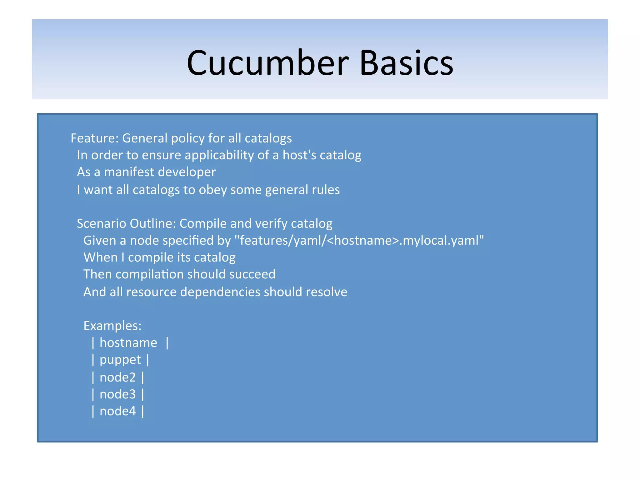 Cucumber	
  Basics	
  
	
  
Feature:	
  General	
  policy	
  for	
  all	
  catalogs	
  
	
  	
  In	
  order	
  to	
  ensure	
  applicability	
  of	
  a	
  host's	
  catalog	
  
	
  	
  As	
  a	
  manifest	
  developer	
  
	
  	
  I	
  want	
  all	
  catalogs	
  to	
  obey	
  some	
  general	
  rules	
  
	
  
	
  	
  Scenario	
  Outline:	
  Compile	
  and	
  verify	
  catalog	
  
	
  	
  	
  	
  Given	
  a	
  node	
  speciﬁed	
  by	
  "features/yaml/<hostname>.mylocal.yaml"	
  
	
  	
  	
  	
  When	
  I	
  compile	
  its	
  catalog	
  
	
  	
  	
  	
  Then	
  compila5on	
  should	
  succeed	
  
	
  	
  	
  	
  And	
  all	
  resource	
  dependencies	
  should	
  resolve	
  
	
  
	
  	
  	
  	
  Examples:	
  
	
  	
  	
  	
  	
  	
  |	
  hostname	
  	
  |	
  
	
  	
  	
  	
  	
  	
  |	
  puppet	
  |	
  
	
  	
  	
  	
  	
  	
  |	
  node2	
  |	
  
	
  	
  	
  	
  	
  	
  |	
  node3	
  |	
  
	
  	
  	
  	
  	
  	
  |	
  node4	
  |	
  
	
  
 