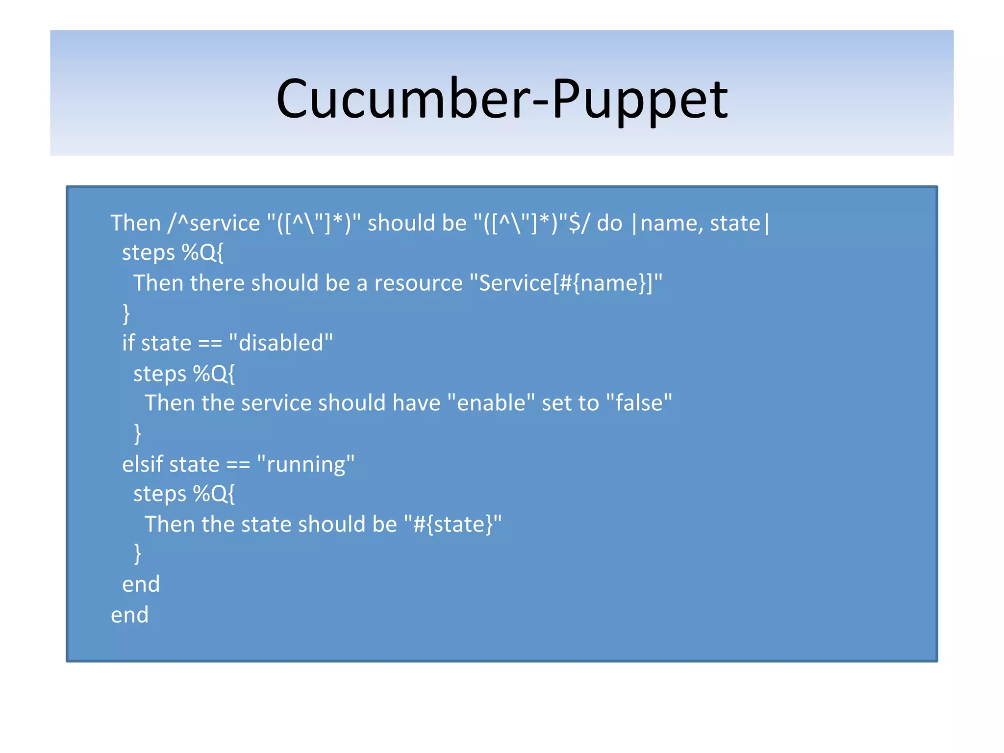 Cucumber-­‐Puppet	
  
       	
  
       Then	
  /^service	
  "([^"]*)"	
  should	
  be	
  "([^"]*)"$/	
  do	
  |name,	
  state|	
  
       	
  	
  steps	
  %Q{	
  
       	
  	
  	
  	
  Then	
  there	
  should	
  be	
  a	
  resource	
  "Service[#{name}]"	
  
       	
  	
  }	
  
       	
  	
  if	
  state	
  ==	
  "disabled"	
  
       	
  	
  	
  	
  steps	
  %Q{	
  
       	
  	
  	
  	
  	
  	
  Then	
  the	
  service	
  should	
  have	
  "enable"	
  set	
  to	
  "false"	
  
       	
  	
  	
  	
  }	
  
       	
  	
  elsif	
  state	
  ==	
  "running"	
  
       	
  	
  	
  	
  steps	
  %Q{	
  
       	
  	
  	
  	
  	
  	
  Then	
  the	
  state	
  should	
  be	
  "#{state}"	
  
       	
  	
  	
  	
  }	
  
       	
  	
  end	
  
       end	
  
	
  
 