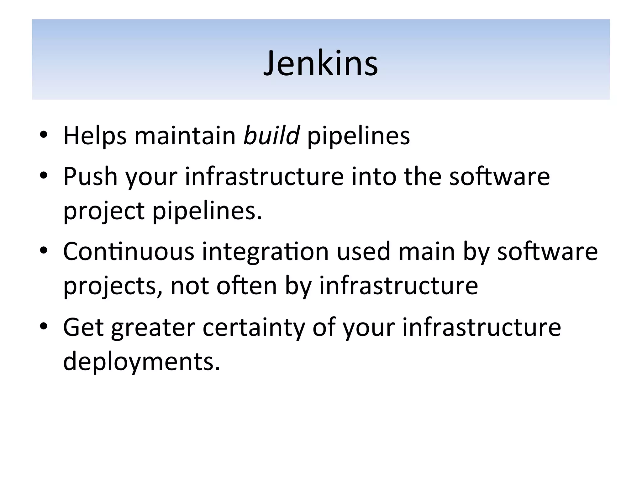 Jenkins	
  
•  Helps	
  maintain	
  build	
  pipelines	
  
•  Push	
  your	
  infrastructure	
  into	
  the	
  soƒware	
  
   project	
  pipelines.	
  
•  Con5nuous	
  integra5on	
  used	
  main	
  by	
  soƒware	
  
   projects,	
  not	
  oƒen	
  by	
  infrastructure	
  
•  Get	
  greater	
  certainty	
  of	
  your	
  infrastructure	
  
   deployments.	
  
 