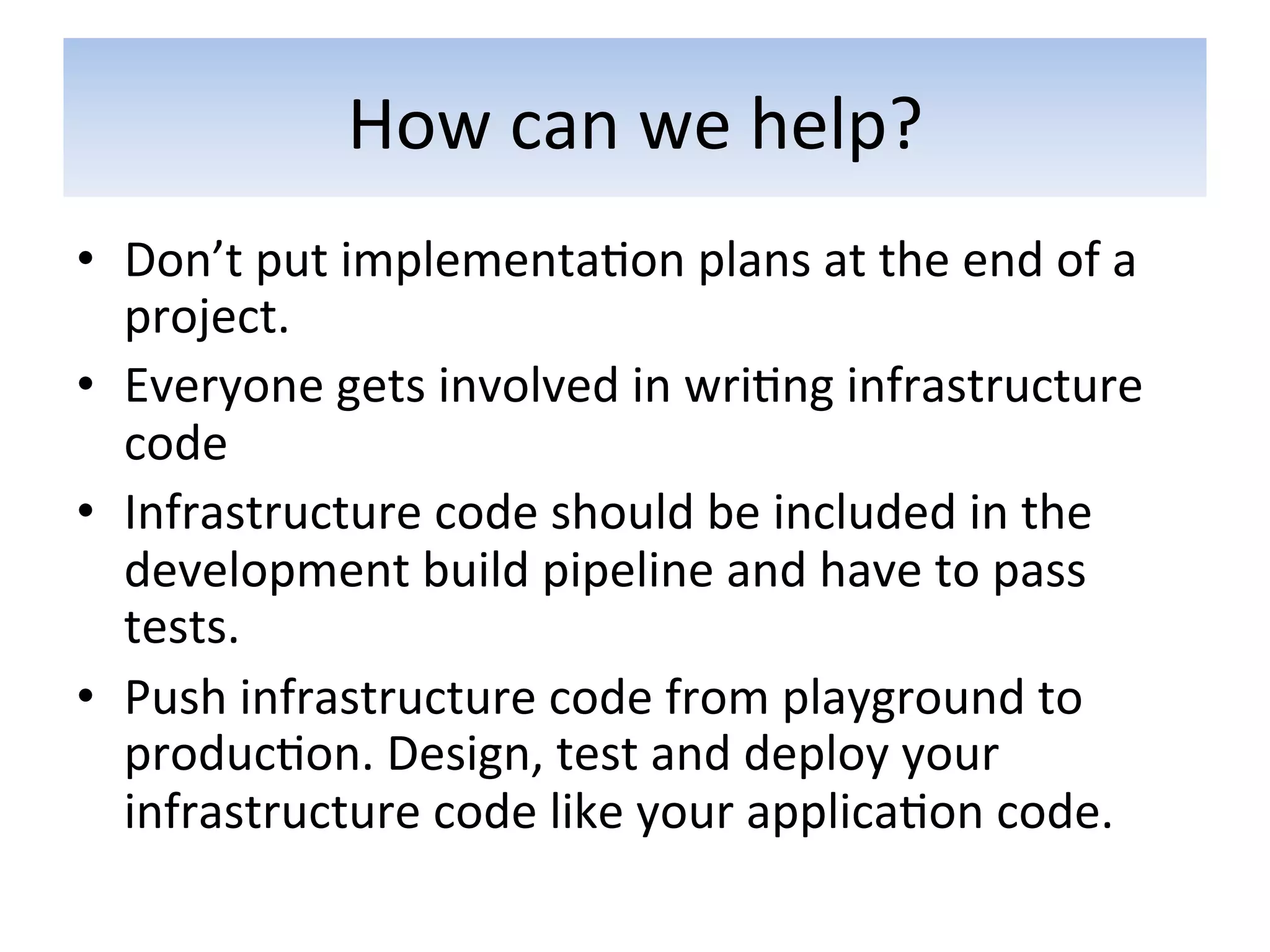 How	
  can	
  we	
  help?	
  
•  Don’t	
  put	
  implementa5on	
  plans	
  at	
  the	
  end	
  of	
  a	
  
   project.	
  
•  Everyone	
  gets	
  involved	
  in	
  wri5ng	
  infrastructure	
  
   code	
  
•  Infrastructure	
  code	
  should	
  be	
  included	
  in	
  the	
  
   development	
  build	
  pipeline	
  and	
  have	
  to	
  pass	
  
   tests.	
  
•  Push	
  infrastructure	
  code	
  from	
  playground	
  to	
  
   produc5on.	
  Design,	
  test	
  and	
  deploy	
  your	
  
   infrastructure	
  code	
  like	
  your	
  applica5on	
  code.	
  
 