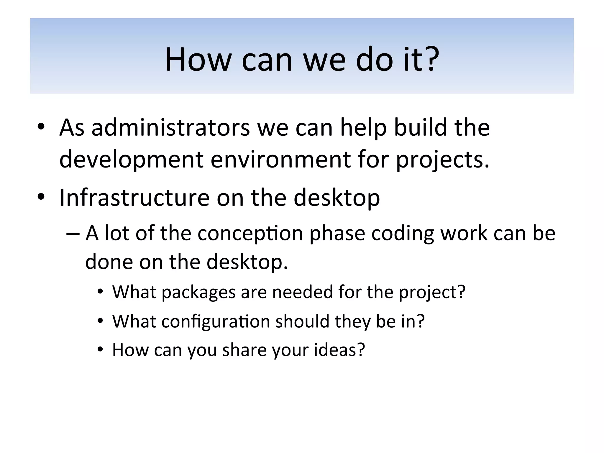 How	
  can	
  we	
  do	
  it?	
  
•  As	
  administrators	
  we	
  can	
  help	
  build	
  the	
  
   development	
  environment	
  for	
  projects.	
  	
  
•  Infrastructure	
  on	
  the	
  desktop	
  
    –  A	
  lot	
  of	
  the	
  concep5on	
  phase	
  coding	
  work	
  can	
  be	
  
       done	
  on	
  the	
  desktop.	
  
        •  What	
  packages	
  are	
  needed	
  for	
  the	
  project?	
  	
  
        •  What	
  conﬁgura5on	
  should	
  they	
  be	
  in?	
  
        •  How	
  can	
  you	
  share	
  your	
  ideas?	
  
 