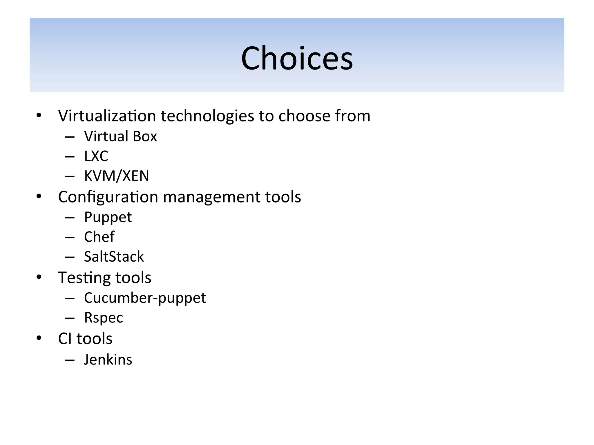 Choices	
  
•  Virtualiza5on	
  technologies	
  to	
  choose	
  from	
  
      –  Virtual	
  Box	
  
      –  LXC	
  
      –  KVM/XEN	
  
•  Conﬁgura5on	
  management	
  tools	
  	
  
      –  Puppet	
  	
  
      –  Chef	
  
      –  SaltStack	
  
•  Tes5ng	
  tools	
  
      –  Cucumber-­‐puppet	
  
      –  Rspec	
  
•  CI	
  tools	
  
      –  Jenkins	
  
 