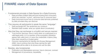 FIWARE vision of Data Spaces
▪ Fundamental principle in Data Spaces for a Data Economy:
• Data providers publish data services knowing that consumers,
which are unknown “a priori”, will know how to consume them
• Data consumers know how to consume data services published
by data providers they can discover
▪ This requires all participants to speak the same “language”:
• Data exchange API: the sentences you construct
• Standard data models: what you speak about (vocabulary)
▪ Also that they can exchange in a trustful and secure manner:
• Trust Anchor Services: how to verify when a) a participant is a
valid legal entity, b) it is member of the ecosystem (therefore
agrees with rules) and c) it owns the credentials it claims (they
have been issued by a trusted party)
• Common mechanisms for Identity and Access Management
(IAM): how to enforce that only those owning the right
credentials will be able to do access and use the data
▪ Besides, also fundamental:
• Publication and Marketplace services: how to discover, contract
• Management of provenance, traceability
2
Smart Grid
Smart
Building
Smart City
?
 