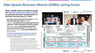 Data Spaces Business Alliance (DSBA): joining forces
6
BDVA, FIWARE, GAIA-X and IDSA launched
the Data Spaces Business Alliance (DSBA)
to accelerate Business Transformation in
the Data Economy (Sep 23rd, 2021)
• One voice and a common framework to make
interoperable Data Spaces happen;
• Together, the Alliance’s founding organisations
represent 1,000+ leading key industry players;
• With its combined cross-industry expertise,
resources and know-how, the Alliance drives
awareness and rely on more than 100 Hubs for
dissemination
• Technical Convergence discussions towards
common reference technology framework for
creation of Data Spaces:
○ Agile approach based on delivery of subsequent
versions of a Minimum Viable Framework (MVF)
specification where we do not only identify standards
and target components but how to integrate them
○ Once alignment on relevant topics within several of the
ongoing workstreams is achieved, the publication of a
new version of the DSBA Technology Convergence
document will be published to incentivize development of
compliant implementations
 