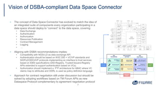 Vision of DSBA-compliant Data Space Connector
▪ The concept of Data Space Connector has evolved to match the idea of
an integrated suite of components every organization participating in a
data space should deploy to “connect” to the data space, covering:
• Data Exchange
• Authentication
• Authorization
• Resources Publication
• Contract Management
• Logging
• …
▪ Aligning with DSBA recommendations implies:
• Compatibility with NGSI-LD as data exchange API
• Authentication should be based on W3C DID + VC/VP standards and
SIOPv2/OIDC4VP protocols implementing an interface to trust services
based on EBSI specifications (DID-Registry, Trusted-Issuers-Registry
APIs extended to support authentication based on VCs)
• Authorization should implement a P*P architecture for ABAC where VC
claims map to attributes and ODRL is used as policy definition language
▪ Approach for contract negotiation still under discussion but should be
solved by adopting workflows based on TM Forum APIs as new
Dataspace Protocol complementary to agreement negotiation protocol
7
 