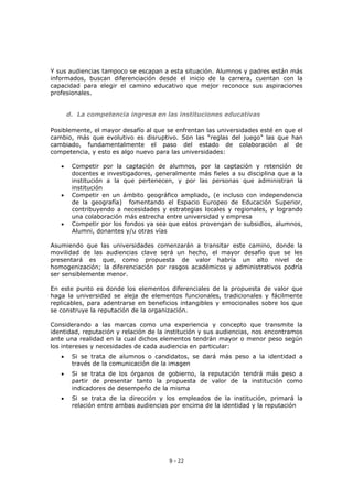 9 - 22
Y sus audiencias tampoco se escapan a esta situación. Alumnos y padres están más
informados, buscan diferenciación desde el inicio de la carrera, cuentan con la
capacidad para elegir el camino educativo que mejor reconoce sus aspiraciones
profesionales.
d. La competencia ingresa en las instituciones educativas
Posiblemente, el mayor desafío al que se enfrentan las universidades esté en que el
cambio, más que evolutivo es disruptivo. Son las “reglas del juego” las que han
cambiado, fundamentalmente el paso del estado de colaboración al de
competencia, y esto es algo nuevo para las universidades:
 Competir por la captación de alumnos, por la captación y retención de
docentes e investigadores, generalmente más fieles a su disciplina que a la
institución a la que pertenecen, y por las personas que administran la
institución
 Competir en un ámbito geográfico ampliado, (e incluso con independencia
de la geografía) fomentando el Espacio Europeo de Educación Superior,
contribuyendo a necesidades y estrategias locales y regionales, y logrando
una colaboración más estrecha entre universidad y empresa
 Competir por los fondos ya sea que estos provengan de subsidios, alumnos,
Alumni, donantes y/u otras vías
Asumiendo que las universidades comenzarán a transitar este camino, donde la
movilidad de las audiencias clave será un hecho, el mayor desafío que se les
presentará es que, como propuesta de valor habría un alto nivel de
homogenización; la diferenciación por rasgos académicos y administrativos podría
ser sensiblemente menor.
En este punto es donde los elementos diferenciales de la propuesta de valor que
haga la universidad se aleja de elementos funcionales, tradicionales y fácilmente
replicables, para adentrarse en beneficios intangibles y emocionales sobre los que
se construye la reputación de la organización.
Considerando a las marcas como una experiencia y concepto que transmite la
identidad, reputación y relación de la institución y sus audiencias, nos encontramos
ante una realidad en la cual dichos elementos tendrán mayor o menor peso según
los intereses y necesidades de cada audiencia en particular:
 Si se trata de alumnos o candidatos, se dará más peso a la identidad a
través de la comunicación de la imagen
 Si se trata de los órganos de gobierno, la reputación tendrá más peso a
partir de presentar tanto la propuesta de valor de la institución como
indicadores de desempeño de la misma
 Si se trata de la dirección y los empleados de la institución, primará la
relación entre ambas audiencias por encima de la identidad y la reputación
 