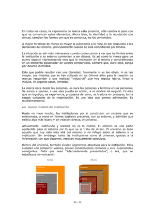 10 - 22
En todos los casos, la experiencia de marca está presente, sólo cambia el peso con
que se comunican estos elementos. Ahora bien, la identidad y la reputación son
únicas, cambian las formas con que se comunica, no los contenidos.
A mayor fortaleza de marca es mayor la autonomía a la hora de dar respuesta a las
demandas del entorno, principalmente cuando se está compitiendo por fondos.
La situación es aún más interesante cuando comenzamos a ver que los límites entre
la institución y su entorno comienzan a ser difusos. Es así como la marca gana un
nuevo espacio representando más que la institución en sí misma y convirtiéndose
en un elemento aglutinador de valores compartidos, siempre que, claro está, ponga
por delante identidad.
Esto que podría resultar casi una obviedad, finalmente ni es tan obvio, ni es tan
simple. Los modelos que se han utilizado en los últimos años para la creación de
marcas responden a una realidad “industrial” que hoy resulta lejana, lineal e
incluso, en algunos casos, limitada.
La marca nace desde las personas, es para las personas y termina en las personas.
Se asocia a valores, a una idea puesta en acción, a un modelo de negocio. Es más
que un logotipo; es experiencia, propuesta de valor; se traduce en procesos, toma
rasgos culturales de la organización. Es una idea que genera admiración. Es
multidimensional.
Un nuevo modelo de institución
Hasta no hace mucho, las instituciones por sí constituían un sistema que se
relacionaba, a veces en formas bastante precarias, con su entorno, y admitían que
existía algo más lejano y sin relación directa, el universo.
Actualmente, institución y sistema no es lo mismo. El entorno es una parte
apetecible para el sistema por lo que se lo trata de atraer. El universo es todo
aquello que hoy está más allá del entorno y no influye sobre el sistema y la
institución. Sin embargo, tanto las instituciones como el universo, gracias a la
información con que disponen, resultan mutuamente conocidos.
Dentro del universo, también existen segmentos atractivos para la institución. Ellos
cumplen con compartir valores, poseer conocimientos comunes y vivir experiencias
semejantes. Falta que sean “adecuadamente presentados”, o sea, que se
establezca comunicación.
Universo
Antes
Entorno
Sistema =
Universidad
Universo
Antes
Entorno
Sistema =
Universidad
Ahora
Universo
Entorno
Sistema
Universidad
Ahora
Universo
Entorno
Sistema
Universidad
 