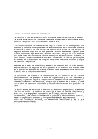 11 - 22
Cuadro 2 - Sistema y entorno, su evolución
La identidad si bien es de la institución, comienza a ser compartida por el sistema.
La marca de la institución comienza a endosar a otras marcas del sistema. Como
siempre, riesgos muchos, oportunidades, muchas más.
Los Antiguos alumnos de una escuela de negocio pueden ser un buen ejemplo. Los
nombres y apellidos de las personas son representativos de su identidad. Sumarle
al nombre y apellido de una persona el endoso de la marca de una escuela de
negocios trasmite algo más de esa persona. “Manuel Fernández” significa para
quienes le conocen algo específico, “Manuel Fernández, antiguo del IESE” significa
otra cosa tanto para quienes le conocen como para aquellos que no. Ni mejor, ni
peor; distinto. Profesionalmente la marca se convierte en un sello de garantía para
su entorno. En la comunidad de Antiguos, sirve como referencia a valores y rasgos
de identidad compartidos.
También en el tema de institución y sistema, los Antiguos son un buen ejemplo.
Algunas escuelas de negocios les están pidiendo a sus Antiguos que formen parte
en el proceso de admisión de nuevos alumnos. ¿Son empleados de la institución?
Pues no, pero sí son parte del sistema.
La institución, en cuanto a la construcción de su identidad es un sistema
multidimensional. Se presenta a nivel de organización y de sus productos y
servicios; se gestiona según el comportamiento deseado de variables estratégicas,
internas y externas a la institución, aunque bajo el control de la misma, y toma
vida a partir de elementos funcionales y emocionales que hacen a su propuesta de
valor.
De alguna forma, la institución es más que su modelo de organización, es también
una idea en acción. La identidad se construye a partir de valores compartidos y
dicha idea, es a largo plazo, se desarrolla en el tiempo, requiere disciplina.
Internamente, una identidad compartida es práctica y emocionalmente valorada,
hace a la organización diferente y sirve para crear sentido de pertenencia.
Hacia las audiencias externas, da credibilidad institucional y es lo que
emocionalmente diferencia.
 