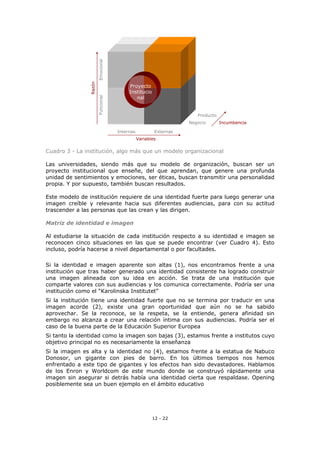 12 - 22
Cuadro 3 - La institución, algo más que un modelo organizacional
Las universidades, siendo más que su modelo de organización, buscan ser un
proyecto institucional que enseñe, del que aprendan, que genere una profunda
unidad de sentimientos y emociones, ser éticas, buscan transmitir una personalidad
propia. Y por supuesto, también buscan resultados.
Este modelo de institución requiere de una identidad fuerte para luego generar una
imagen creíble y relevante hacia sus diferentes audiencias, para con su actitud
trascender a las personas que las crean y las dirigen.
Matriz de identidad e imagen
Al estudiarse la situación de cada institución respecto a su identidad e imagen se
reconocen cinco situaciones en las que se puede encontrar (ver Cuadro 4). Esto
incluso, podría hacerse a nivel departamental o por facultades.
Si la identidad e imagen aparente son altas (1), nos encontramos frente a una
institución que tras haber generado una identidad consistente ha logrado construir
una imagen alineada con su idea en acción. Se trata de una institución que
comparte valores con sus audiencias y los comunica correctamente. Podría ser una
institución como el “Karolinska Institutet”
Si la institución tiene una identidad fuerte que no se termina por traducir en una
imagen acorde (2), existe una gran oportunidad que aún no se ha sabido
aprovechar. Se la reconoce, se la respeta, se la entiende, genera afinidad sin
embargo no alcanza a crear una relación íntima con sus audiencias. Podría ser el
caso de la buena parte de la Educación Superior Europea
Si tanto la identidad como la imagen son bajas (3), estamos frente a institutos cuyo
objetivo principal no es necesariamente la enseñanza
Si la imagen es alta y la identidad no (4), estamos frente a la estatua de Nabuco
Donosor, un gigante con pies de barro. En los últimos tiempos nos hemos
enfrentado a este tipo de gigantes y los efectos han sido devastadores. Hablamos
de los Enron y Worldcom de este mundo donde se construyó rápidamente una
imagen sin asegurar si detrás había una identidad cierta que respaldase. Opening
posiblemente sea un buen ejemplo en el ámbito educativo
Variables
Internas Externas
Proyecto
Institucio
nal
IncumbenciaNegocio
Producto
Razón
FuncionalEmocional
Variables
Internas Externas
Proyecto
Institucio
nal
IncumbenciaNegocio
Producto
Razón
FuncionalEmocional
 