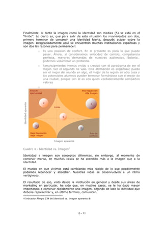 13 - 22
Finalmente, si tanto la imagen como la identidad son medias (5) se está en el
“limbo”. Lo cierto es, que para salir de esta situación los movimientos son dos,
primero terminar de construir una identidad fuerte, después actuar sobre la
imagen. Desgraciadamente aquí se encuentran muchas instituciones españolas y
son dos las razones para permanecer:
o Es una posición de confort. En el presente es poco lo que puede
pasar. Ahora, si consideramos velocidad de cambio, competencia
perfecta, mayores demandas de nuestras audiencias, Bolonia…
podemos vislumbrar un problema
o Renunciamiento: Hemos vivido y crecido con el paradigma de ser el
mejor. Ser el segundo no vale. Esta afirmación es engañosa; puedo
ser el mejor del mundo en algo, el mejor de la región en otra cosa y
los potenciales alumnos pueden terminar formándose con el mejor de
una ciudad, porque con él es con quien verdaderamente comparten
valores
o
Identidadaparente
Imagen aparente
Alta Reputación
Alta Imagen
Baja Reputación
Baja Imagen
Área de
conflicto
Área de
oportunidad
Limbo
2
3
5
4
1
Cuadro 4 - Identidad vs. Imagen4
Identidad e imagen son conceptos diferentes, sin embargo, al momento de
construir marca, en muchos casos se ha atendido más a la imagen que a la
identidad.
El mundo en que vivimos está cambiando más rápido de lo que posiblemente
podamos reconocer y absorber. Nuestras vidas se desenvuelven a un ritmo
vertiginoso.
El resultado de eso, visto desde la institución en general y desde sus áreas de
marketing en particular, ha sido que, en muchos casos, se le ha dado mayor
importancia a construir rápidamente una imagen, dejando de lado la identidad que
debería representar y, en último término, comunicar.
4 Indicador Allegro 234 de Identidad vs. Imagen aparente ®
 