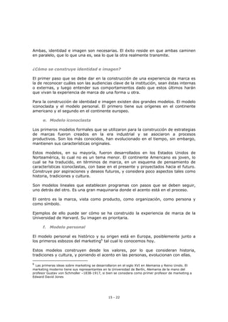 15 - 22
Ambas, identidad e imagen son necesarias. El éxito reside en que ambas caminen
en paralelo, que lo que una es, sea lo que la otra realmente transmite.
¿Cómo se construye identidad e imagen?
El primer paso que se debe dar en la construcción de una experiencia de marca es
la de reconocer cuáles son las audiencias clave de la institución, sean éstas internas
o externas, y luego entender sus comportamientos dado que estos últimos harán
que vivan la experiencia de marca de una forma u otra.
Para la construcción de identidad e imagen existen dos grandes modelos. El modelo
iconoclasta y el modelo personal. El primero tiene sus orígenes en el continente
americano y el segundo en el continente europeo.
e. Modelo iconoclasta
Los primeros modelos formales que se utilizaron para la construcción de estrategias
de marcas fueron creados en la era industrial y se asociaron a procesos
productivos. Son los más conocidos, han evolucionado en el tiempo, sin embargo,
mantienen sus características originales.
Estos modelos, en su mayoría, fueron desarrollados en los Estados Unidos de
Norteamérica, lo cual no es un tema menor. El continente Americano es joven, lo
cual se ha traducido, en términos de marca, en un esquema de pensamiento de
características iconoclastas, con base en el presente y proyectados hacia el futuro.
Construye por aspiraciones y deseos futuros, y considera poco aspectos tales como
historia, tradiciones y cultura.
Son modelos lineales que establecen programas con pasos que se deben seguir,
uno detrás del otro. Es una gran maquinaria donde el acento está en el proceso.
El centro es la marca, vista como producto, como organización, como persona y
como símbolo.
Ejemplos de ello puede ser cómo se ha construido la experiencia de marca de la
Universidad de Harvard. Su imagen es prioritaria.
f. Modelo personal
El modelo personal es histórico y su origen está en Europa, posiblemente junto a
los primeros esbozos del marketing6
tal cual lo conocemos hoy.
Estos modelos construyen desde los valores, por lo que consideran historia,
tradiciones y cultura, y poniendo el acento en las personas, evolucionan con ellas.
6
Las primeras ideas sobre marketing se desarrollaron en el siglo XVI en Alemania y Reino Unido. El
marketing moderno tiene sus representantes en la Universidad de Berlín, Alemania de la mano del
profesor Gustav von Schmoller –1838-1917, si bien se considera como primer profesor de marketing a
Edward David Jones
 