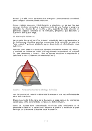 17 - 22
Navarra y el IESE. Varias de las Escuelas de Negocio utilizan modelos iconoclastas
para “competir” con instituciones americanas.
Ambos modelos responden indistintamente a situaciones en las que hay que
construir identidad corporativa o posicionamiento de una facultad o programa
específico. La elección de un modelo u otro, depende de cada situación en
particular, aspectos culturales de la institución, programas que desarrolla y
audiencias a las que se dirige.
La estrategia de marcas
La estrategia de marcas identifica, protege y potencia los valores de las personas y
las instituciones. Considera aspectos permanentes de la institución, considera la
“idea en acción”, y atiende a todos los puntos de contacto entre la institución y sus
audiencias.
También, como parte de la estrategia, define los indicadores de éxito y su medida,
y establece los sistemas de control que aseguren tanto la validez de las premisas
(la “idea” definida es la correcta) como los posibles desvíos en la implantación y
gestión de la marca (cobertura, reconocimiento, etc.).
Valores
ImplantaciónIdeas
Institución
Valores
ImplantaciónIdeas
Institución
Valores
ImplantaciónIdeas
Institución
Cuadro 7 - Marco conceptual de la estrategia de marcas
Uno de los aspectos clave de la estrategia de marcas en una institución educativa
es su posicionamiento.
El posicionamiento de la marca es la descripción a largo plazo de las intenciones
estratégicas, estilo, personalidad y competencias de la institución.
Como tal, expresa tanto características funcionales como emocionales de la
propuesta de valor de la organización. Responde a quién es la institución, a quién
se dirige, por qué lo hace, qué ofrece y qué la diferencia.
 