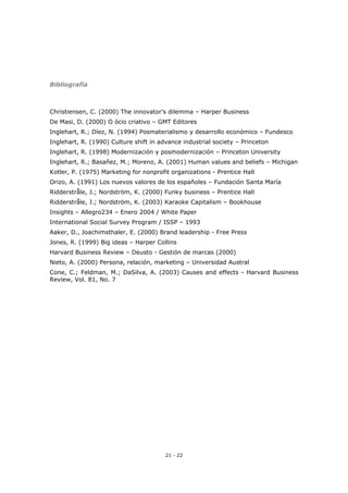 21 - 22
Bibliografía
Christiensen, C. (2000) The innovator’s dilemma – Harper Business
De Masi, D. (2000) O ócio criativo – GMT Editores
Inglehart, R.; Díez, N. (1994) Posmaterialismo y desarrollo económico – Fundesco
Inglehart, R. (1990) Culture shift in advance industrial society – Princeton
Inglehart, R. (1998) Modernización y posmodernización – Princeton University
Inglehart, R.; Basañez, M.; Moreno, A. (2001) Human values and beliefs – Michigan
Kotler, P. (1975) Marketing for nonprofit organizations - Prentice Hall
Orizo, A. (1991) Los nuevos valores de los españoles – Fundación Santa María
Ridderstråle, J.; Nordström, K. (2000) Funky business – Prentice Hall
Ridderstråle, J.; Nordström, K. (2003) Karaoke Capitalism – Bookhouse
Insights – Allegro234 – Enero 2004 / White Paper
International Social Survey Program / ISSP – 1993
Aaker, D., Joachimsthaler, E. (2000) Brand leadership - Free Press
Jones, R. (1999) Big ideas – Harper Collins
Harvard Business Review – Deusto - Gestión de marcas (2000)
Nieto, A. (2000) Persona, relación, marketing – Universidad Austral
Cone, C.; Feldman, M.; DaSilva, A. (2003) Causes and effects - Harvard Business
Review, Vol. 81, No. 7
 