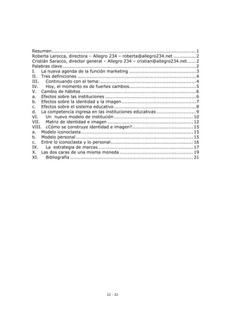 22 - 22
Resumen...............................................................................................1
Roberta Larocca, directora – Allegro 234 – roberta@allegro234.net ...............2
Cristián Saracco, director general – Allegro 234 – cristian@allegro234.net......2
Palabras clave........................................................................................2
I. La nueva agenda de la función marketing ............................................3
II. Tres definiciones ..............................................................................4
III. Continuando con el tema:...............................................................4
IV. Hoy, el momento es de fuertes cambios............................................5
V. Cambio de hábitos............................................................................6
a. Efectos sobre las instituciones ............................................................6
b. Efectos sobre la identidad y la imagen.................................................7
c. Efectos sobre el sistema educativo......................................................8
d. La competencia ingresa en las instituciones educativas ..........................9
VI. Un nuevo modelo de institución .................................................... 10
VII. Matriz de identidad e imagen ........................................................ 12
VIII. ¿Cómo se construye identidad e imagen?........................................ 15
a. Modelo iconoclasta.......................................................................... 15
b. Modelo personal ............................................................................. 15
c. Entre lo iconoclasta y lo personal...................................................... 16
IX. La estrategia de marcas .............................................................. 17
X. Las dos caras de una misma moneda ................................................ 19
XI. Bibliografía ................................................................................. 21
 