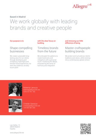 Cristián Saracco
cristian@allegro234.net
+34 650 487 340
Roberta Larocca
roberta@allegro234.net
+34 616 791 182
Las Cañas, 13
28043 Madrid
España
www.allegro234.net
Based in Madrid
We work globally with leading
brands and creative people
Our purpose is to
Shape compelling
businesses
We create sustainable long-
lasting value for our clients
through developing and
revitalizing meaningful and
familiar brand experiences, for
each key audience, at every
touch-point
with the clear focus on
building
Timeless brands
from the future
We anticipate the patterns to
create landmarks and
metaphors with a personal
touch, mastering the details,
empowering the sense of
harmony and integration
and stressing our little
difference of being
Master craftspeople
building brands
We protect and nurtured our clients'
traditions and values, while evolving
into a contemporary global venture
 