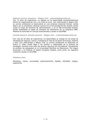 2 - 22
Roberta Larocca, directora – Allegro 234 – roberta@allegro234.net
Con 15 años de experiencia, su trabajo se ha desarrollado fundamentalmente
dentro de organizaciones con y sin fines de lucro. Con anterioridad a Allegro 234,
su carrera profesional se desenvolvió en una empresa industrial familiar, donde
llegó a ser su presidenta; después continuó en la Universidad de San Andrés, donde
ocupó el cargo de directora de administración, y en el IAE-Universidad Austral,
donde desempeñó el papel de directora de admisiones de su programa MBA.
Roberta es licenciada en ciencias empresariales y posee un ExecMBA.
Cristián Saracco, director general – Allegro 234 – cristian@allegro234.net
Con más de 20 años de experiencia, ha desarrollado su trabajo en las áreas de
estrategia de negocios, marca y marketing en más de 20 países de Europa, América
y Asia. Con anterioridad a Allegro 234, su carrera profesional se desarrolló en
Arthur D. Little, donde llegó a ser director y responsable de la práctica de
estrategia. Durante cinco años fue director ejecutivo de FutureBrand. Actualmente
es profesor de postgrados en la Universidad Pontificia de Salamanca, The Hague
University y el Institute of Higher European Studies, entre otros. Es ingeniero
industrial y posee un ExecMBA.
Palabras clave
Marketing, marca, universidad, posicionamiento, España, identidad, imagen,
experiencia
 