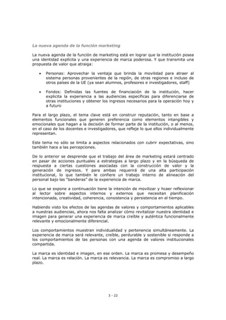 3 - 22
La nueva agenda de la función marketing
La nueva agenda de la función de marketing está en lograr que la institución posea
una identidad explícita y una experiencia de marca poderosa. Y que transmita una
propuesta de valor que atraiga:
 Personas: Aprovechar la ventaja que brinda la movilidad para atraer al
sistema personas provenientes de la región, de otras regiones e incluso de
otros países de la UE (ya sean alumnos, profesores e investigadores, staff)
 Fondos: Definidas las fuentes de financiación de la institución, hacer
explicita la experiencia a las audiencias específicas para diferenciarse de
otras instituciones y obtener los ingresos necesarios para la operación hoy y
a futuro
Para el largo plazo, el tema clave está en construir reputación, tanto en base a
elementos funcionales que generen preferencia como elementos intangibles y
emocionales que hagan a la decisión de formar parte de la institución, o al menos,
en el caso de los docentes e investigadores, que refleje lo que ellos individualmente
representan.
Este tema no sólo se limita a aspectos relacionados con cubrir expectativas, sino
también hace a las percepciones.
De lo anterior se desprende que el trabajo del área de marketing estará centrado
en pasar de acciones puntuales a estrategias a largo plazo y en la búsqueda de
respuesta a ciertas cuestiones asociadas con la construcción de valor y la
generación de ingresos. Y para ambas requerirá de una alta participación
institucional, lo que también le confiere un trabajo interno de alineación del
personal bajo las “banderas” de la experiencia de marca.
Lo que se expone a continuación tiene la intención de movilizar y hcaer reflexionar
al lector sobre aspectos internos y externos que necesitan planificación
intencionada, creatividad, coherencia, consistencia y persistencia en el tiempo.
Habiendo visto los efectos de las agendas de valores y comportamientos aplicables
a nuestras audiencias, ahora nos falta analizar cómo revitalizar nuestra identidad e
imagen para generar una experiencia de marca creíble y auténtica funcionalmente
relevante y emocionalmente diferencial.
Los comportamientos muestran individualidad y pertenencia simultáneamente. La
experiencia de marca será relevante, creíble, perdurable y sostenible si responde a
los comportamientos de las personas con una agenda de valores institucionales
compartida.
La marca es identidad e imagen, en ese orden. La marca es promesa y desempeño
real. La marca es relación. La marca es relevancia. La marca es compromiso a largo
plazo.
 