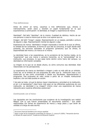 4 - 22
Tres definiciones
Antes de entrar en tema, vayamos a tres definiciones que, directa o
indirectamente, serán clave y tendrán un papel fundamental en lo que
expondremos a continuación: la identidad, la imagen y experiencia de marca.
Identidad1
: Del latín “identitas”, de lo mismo. Cualidad de idéntico. Hecho de ser
una persona o cosa la misma que se dice o se supone que es.
Imagen: del latín “imago”, espejo. Representación en un espejo, pantalla o pintura
de alguien o algo. Representación mental de alguien o algo.
Experiencia de marca: Identidad e imagen expresada a través de lo que se ofrece,
la utilidad de los contenidos, la forma en que ella se comunica, el lugar donde está
presente, los servicios asociados al programa (producto) que se ofrece, la
disponibilidad del mismo y la marca en sí misma.
La identidad hace a las expectativas, es la sumatoria de los hechos reales, es la
“experiencia” que una marca o persona transmite, es la “personalidad” de la
institución, sus procesos, lo que pasa tanto dentro como fuera del campus. La
identidad es información completa.
La imagen es lo que se ve desde afuera, es cómo comunico esa identidad. Está
relacionada con las percepciones.
La experiencia de marca es identidad e imagen y esto va más allá de un símbolo.
Como tal, es la síntesis de una propuesta de valor que la institución hace a sus
audiencias ya sea como universidad o desde sus facultades, departamentos o
programas. Esa propuesta de valor existe a partir de un modelo institucional
explícito y de una idea puesta en acción.
Y de esto se trata. ¿A qué le damos mayor importancia y prioridad en la institución,
al ser o al representar? ¿Qué tiene más peso en las diferentes audiencias de una
institución, su identidad o su imagen? ¿Cómo crear una experiencia de marca
relevante para nuestras diferentes audiencias?
Continuando con el tema:
Las siguientes son las conclusiones que surgieron de la investigación que realizó
Allegro 234 (y que fueron presentadas en documento anterior) 2
que están
relacionadas con temas de experiencia de marca y largo plazo y que serán de
utilidad a lo largo de este escrito:
1
Diccionario Esencial Santillana de la lengua española
2
Según surgen de la investigación presentada por Saracco, C; Larocca R (2005): “Atrayendo alumnos
en tiempos de supervivencia”. Cuadernos de Educación Superior
 