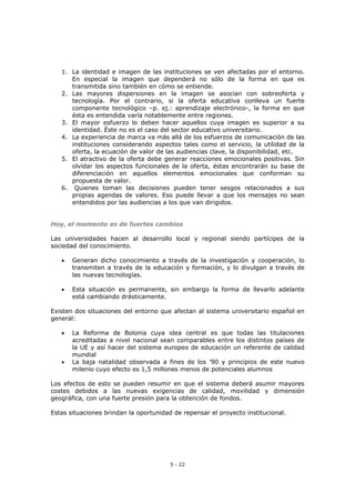 5 - 22
1. La identidad e imagen de las instituciones se ven afectadas por el entorno.
En especial la imagen que dependerá no sólo de la forma en que es
transmitida sino también en cómo se entiende.
2. Las mayores dispersiones en la imagen se asocian con sobreoferta y
tecnología. Por el contrario, si la oferta educativa conlleva un fuerte
componente tecnológico –p. ej.: aprendizaje electrónico-, la forma en que
ésta es entendida varía notablemente entre regiones.
3. El mayor esfuerzo lo deben hacer aquellos cuya imagen es superior a su
identidad. Éste no es el caso del sector educativo universitario.
4. La experiencia de marca va más allá de los esfuerzos de comunicación de las
instituciones considerando aspectos tales como el servicio, la utilidad de la
oferta, la ecuación de valor de las audiencias clave, la disponibilidad, etc.
5. El atractivo de la oferta debe generar reacciones emocionales positivas. Sin
olvidar los aspectos funcionales de la oferta, éstas encontrarán su base de
diferenciación en aquellos elementos emocionales que conforman su
propuesta de valor.
6. Quienes toman las decisiones pueden tener sesgos relacionados a sus
propias agendas de valores. Eso puede llevar a que los mensajes no sean
entendidos por las audiencias a los que van dirigidos.
Hoy, el momento es de fuertes cambios
Las universidades hacen al desarrollo local y regional siendo partícipes de la
sociedad del conocimiento.
 Generan dicho conocimiento a través de la investigación y cooperación, lo
transmiten a través de la educación y formación, y lo divulgan a través de
las nuevas tecnologías.
 Esta situación es permanente, sin embargo la forma de llevarlo adelante
está cambiando drásticamente.
Existen dos situaciones del entorno que afectan al sistema universitario español en
general:
 La Reforma de Bolonia cuya idea central es que todas las titulaciones
acreditadas a nivel nacional sean comparables entre los distintos países de
la UE y así hacer del sistema europeo de educación un referente de calidad
mundial
 La baja natalidad observada a fines de los ’90 y principios de este nuevo
milenio cuyo efecto es 1,5 millones menos de potenciales alumnos
Los efectos de esto se pueden resumir en que el sistema deberá asumir mayores
costes debidos a las nuevas exigencias de calidad, movilidad y dimensión
geográfica, con una fuerte presión para la obtención de fondos.
Estas situaciones brindan la oportunidad de repensar el proyecto institucional.
 