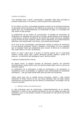 6 - 22
Cambio de hábitos
“Una identidad clara y eficaz, comprendida y aceptada, debe estar vinculada al
proyecto institucional, a los valores y cultura propios de la organización”
En los últimos 10 años, la tecnología asociada al sector de las telecomunicaciones
ha generado fuertes cambios en los hábitos de las personas y las instituciones. Se
podría decir que, fundamentalmente, la transmisión de datos y la movilidad han
sido claves en este proceso.
La proliferación de los medios de comunicación, la facilidad de transmisión de
contenidos y la velocidad con que esto se ha dado, genera efectos en las personas
e instituciones, cambia la prioridad en los valores que ambas reconocen, establece
nuevas formas de hacer negocios, define nuevos segmentos con caracterizaciones
diferentes a las tradicionales, y por tanto, crea nuevas oportunidades.
En el caso de las universidades, principalmente cambia la manera de interactuar
con sus alumnos presentes, futuros y pasados a nivel global. Ya no es necesario
que se trasladen hasta las instalaciones para conocer la oferta de la institución.
Hoy, están todos a “un click” de distancia.
Existe un nuevo marco para el acceso: el alumno espera que la universidad
informe, oriente, acoja, siga y valore, diferencie perfiles, atienda y asista en la
docencia… en definitiva, que satisfaga al nuevo “alumno-cliente”.
Y algunas consideraciones a futuro:
De alguna forma, el Espacio Europeo de Educación Superior nos permitirá
internacionalizar nuestra oferta. Que una persona pueda elegir cursar su carrera en
diferentes lugares.
La masificación de la información, la falta de coordinación y de orientación, la
competencia entre universidades, la captación poco sistematizada de estudiantes
extranjeros.... Hay que saber dónde estar para que ellos nos encuentren.
¿Cómo hacer para que un posible alumno encuentre, analice y elija nuestra
institución? El mejor camino es con una fuerte identidad. Que nos elijan porque
transmitimos una experiencia que les reduce la incertidumbre, los protege y les da
lo que les promete.
a. Efectos sobre las instituciones
Lo más importante para las instituciones, independientemente de su tamaño,
localización y sector al que pudieran pertenecer es que las reglas del juego han
cambiado y que, en ese sentido, la oferta y la demanda van más allá de sus límites
tradicionales.
 