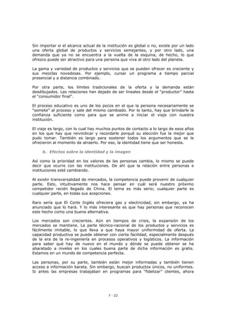 7 - 22
Sin importar si el alcance actual de la institución es global o no, existe por un lado
una oferta global de productos y servicios semejantes, y por otro lado, una
demanda que ya no se encuentra a la vuelta de la esquina, de hecho, lo que
ofrezco puede ser atractivo para una persona que viva al otro lado del planeta.
La gama y variedad de productos y servicios que se pueden ofrecer es creciente y
sus mezclas novedosas. Por ejemplo, cursar un programa a tiempo parcial
presencial y a distancia combinado.
Por otra parte, los límites tradicionales de la oferta y la demanda están
desdibujados. Las relaciones han dejado de ser lineales desde el “productor” hasta
el “consumidor final”.
El proceso educativo es uno de los pocos en el que la persona necesariamente se
“somete” al proceso y sale del mismo cambiado. Por lo tanto, hay que brindarle la
confianza suficiente como para que se anime a iniciar el viaje con nuestra
institución.
El viaje es largo, con lo cual hay muchos puntos de contacto a lo largo de esos años
en los que hay que reivindicar y recordarle porqué su elección fue la mejor que
pudo tomar. También es largo para sostener todos los argumentos que se le
ofrecieron al momento de atraerlo. Por eso, la identidad tiene que ser honesta.
b. Efectos sobre la identidad y la imagen
Así como la prioridad en los valores de las personas cambia, lo mismo se puede
decir que ocurre con las instituciones. De ahí que la relación entre personas e
instituciones esté cambiando.
Al existir transversalidad de mercados, la competencia puede provenir de cualquier
parte. Esto, intuitivamente nos hace pensar en cuál será nuestro próximo
competidor recién llegado de China. El tema es más serio; cualquier parte es
cualquier parte, en todas sus acepciones.
Raro sería que El Corte Inglés ofreciera gas y electricidad, sin embargo, ya ha
anunciado que lo hará. Y lo más interesante es que hay personas que reconocen
este hecho como una buena alternativa.
Los mercados son crecientes. Aún en tiempos de crisis, la expansión de los
mercados se mantiene. La parte técnico-racional de los productos y servicios es
fácilmente imitable, lo que lleva a que haya mayor uniformidad de oferta. La
capacidad productiva se puede obtener con cierta facilidad, especialmente después
de la era de la re-ingeniería en procesos operativos y logísticos. La información
para saber qué hay de nuevo en el mundo y dónde se puede obtener se ha
abaratado a niveles en los cuales buena parte de dicha información es gratis.
Estamos en un mundo de competencia perfecta.
Las personas, por su parte, también están mejor informadas y también tienen
acceso a información barata. Sin embargo, buscan productos únicos, no uniformes.
Si antes las empresas trabajaban en programas para “fidelizar” clientes, ahora
 