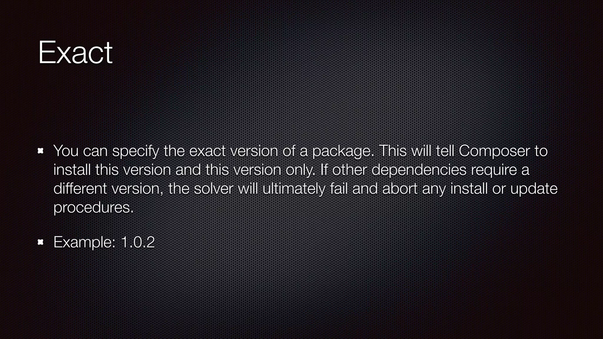 Exact
You can specify the exact version of a package. This will tell Composer to
install this version and this version only. If other dependencies require a
different version, the solver will ultimately fail and abort any install or update
procedures. 
Example: 1.0.2
 