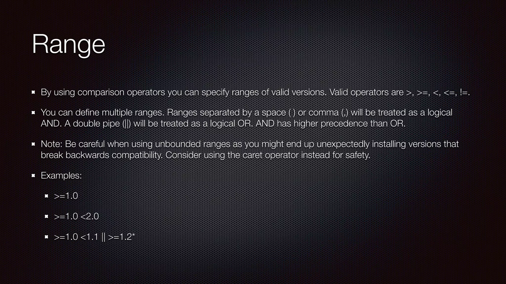 Range
By using comparison operators you can specify ranges of valid versions. Valid operators are >, >=, <, <=, !=.
You can deﬁne multiple ranges. Ranges separated by a space ( ) or comma (,) will be treated as a logical
AND. A double pipe (||) will be treated as a logical OR. AND has higher precedence than OR.
Note: Be careful when using unbounded ranges as you might end up unexpectedly installing versions that
break backwards compatibility. Consider using the caret operator instead for safety. 
Examples:
>=1.0
>=1.0 <2.0
>=1.0 <1.1 || >=1.2*
 