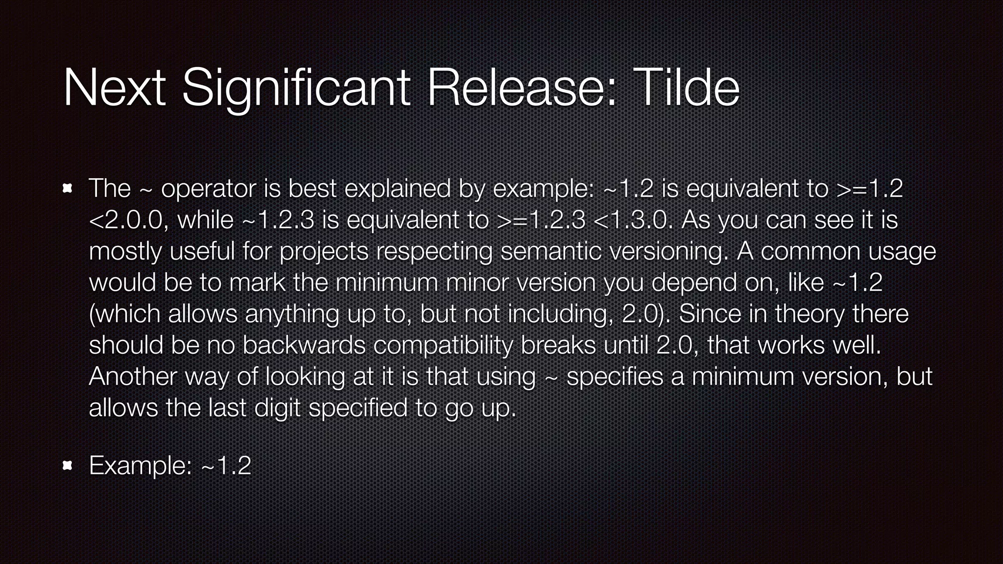 Next Signiﬁcant Release: Tilde
The ~ operator is best explained by example: ~1.2 is equivalent to >=1.2
<2.0.0, while ~1.2.3 is equivalent to >=1.2.3 <1.3.0. As you can see it is
mostly useful for projects respecting semantic versioning. A common usage
would be to mark the minimum minor version you depend on, like ~1.2
(which allows anything up to, but not including, 2.0). Since in theory there
should be no backwards compatibility breaks until 2.0, that works well.
Another way of looking at it is that using ~ speciﬁes a minimum version, but
allows the last digit speciﬁed to go up. 
Example: ~1.2
 