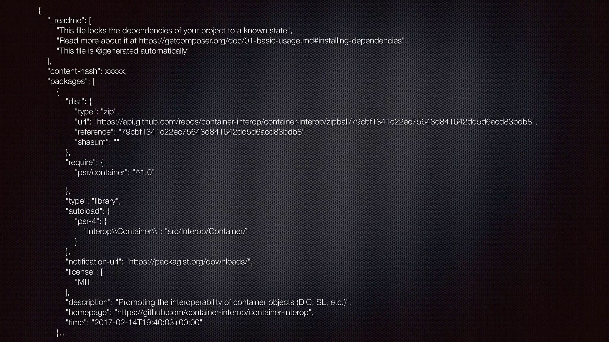 { 
"_readme": [ 
"This ﬁle locks the dependencies of your project to a known state", 
"Read more about it at https://getcomposer.org/doc/01-basic-usage.md#installing-dependencies", 
"This ﬁle is @generated automatically" 
], 
"content-hash": xxxxx, 
"packages": [ 
{ 
"dist": { 
"type": "zip", 
"url": "https://api.github.com/repos/container-interop/container-interop/zipball/79cbf1341c22ec75643d841642dd5d6acd83bdb8", 
"reference": "79cbf1341c22ec75643d841642dd5d6acd83bdb8", 
"shasum": "" 
}, 
"require": { 
"psr/container": "^1.0"
}, 
"type": "library", 
"autoload": { 
"psr-4": { 
"InteropContainer": "src/Interop/Container/" 
} 
}, 
"notiﬁcation-url": "https://packagist.org/downloads/", 
"license": [ 
"MIT" 
], 
"description": "Promoting the interoperability of container objects (DIC, SL, etc.)", 
"homepage": "https://github.com/container-interop/container-interop", 
"time": "2017-02-14T19:40:03+00:00" 
}…
 