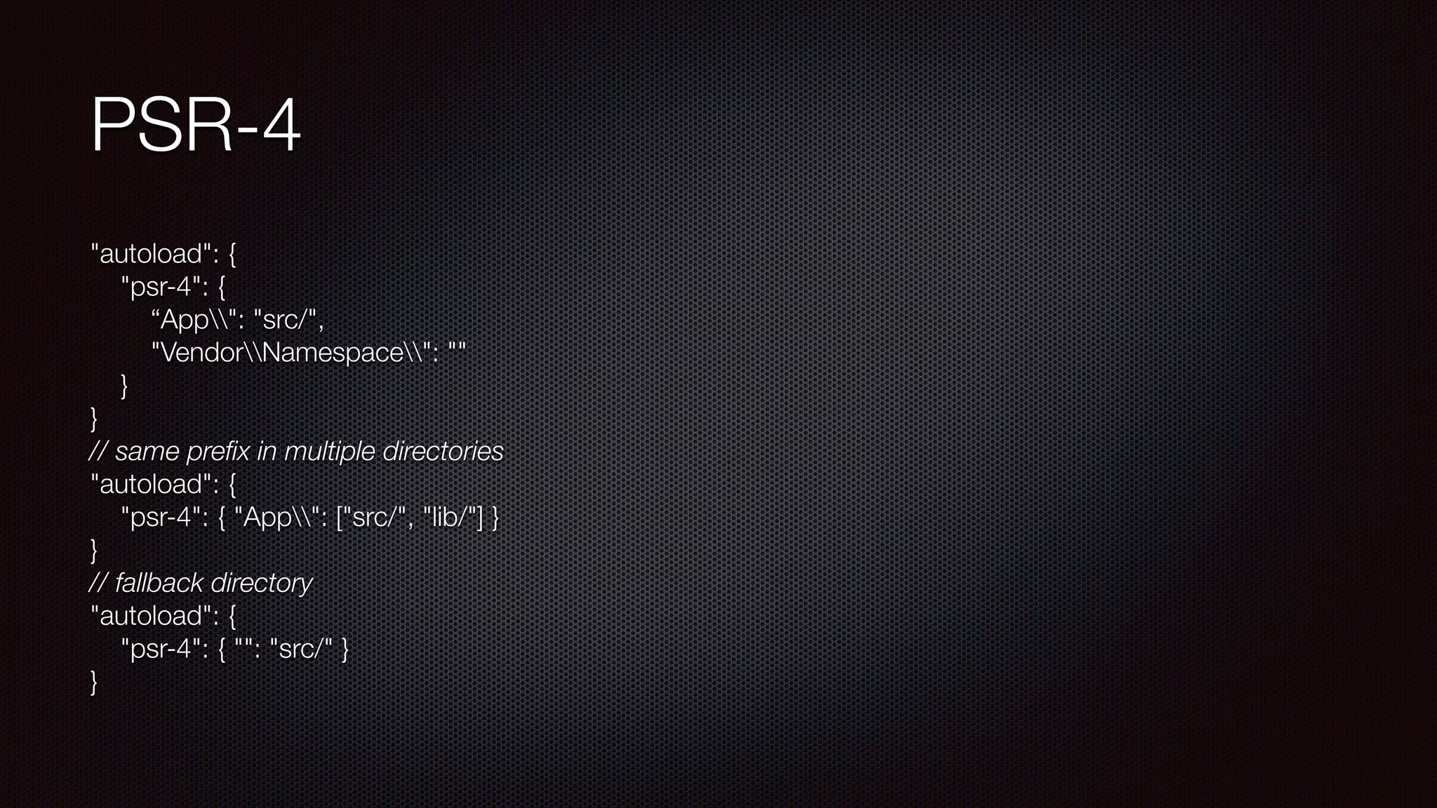 PSR-4
"autoload": { 
"psr-4": { 
“App": "src/", 
"VendorNamespace": "" 
} 
} 
// same preﬁx in multiple directories 
"autoload": { 
"psr-4": { "App": ["src/", "lib/"] } 
} 
// fallback directory 
"autoload": { 
"psr-4": { "": "src/" } 
}
 