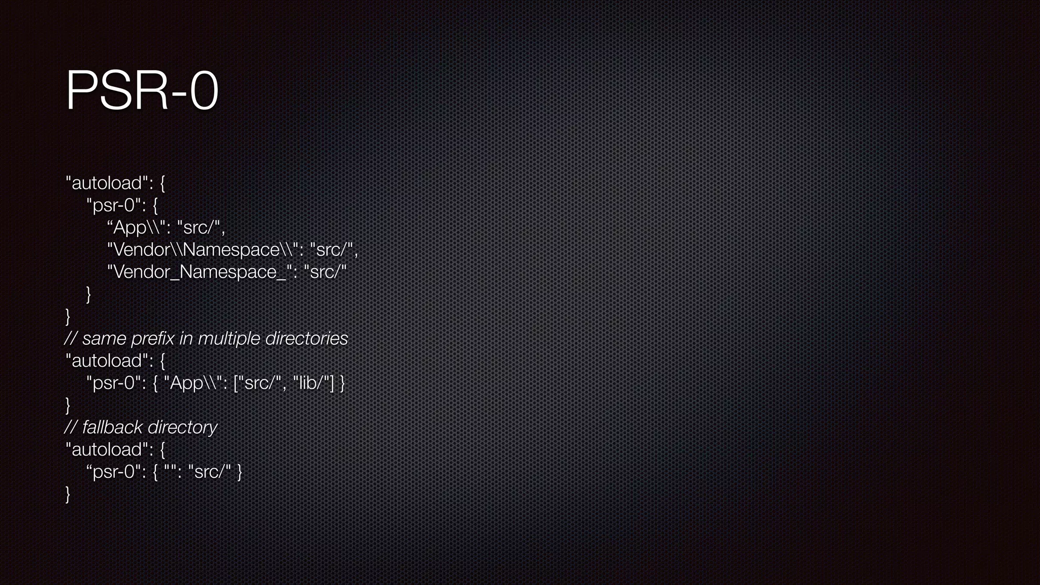 PSR-0
"autoload": { 
"psr-0": { 
“App": "src/", 
"VendorNamespace": "src/", 
"Vendor_Namespace_": "src/" 
} 
} 
// same preﬁx in multiple directories 
"autoload": { 
"psr-0": { "App": ["src/", "lib/"] } 
} 
// fallback directory 
"autoload": { 
“psr-0": { "": "src/" } 
}
 