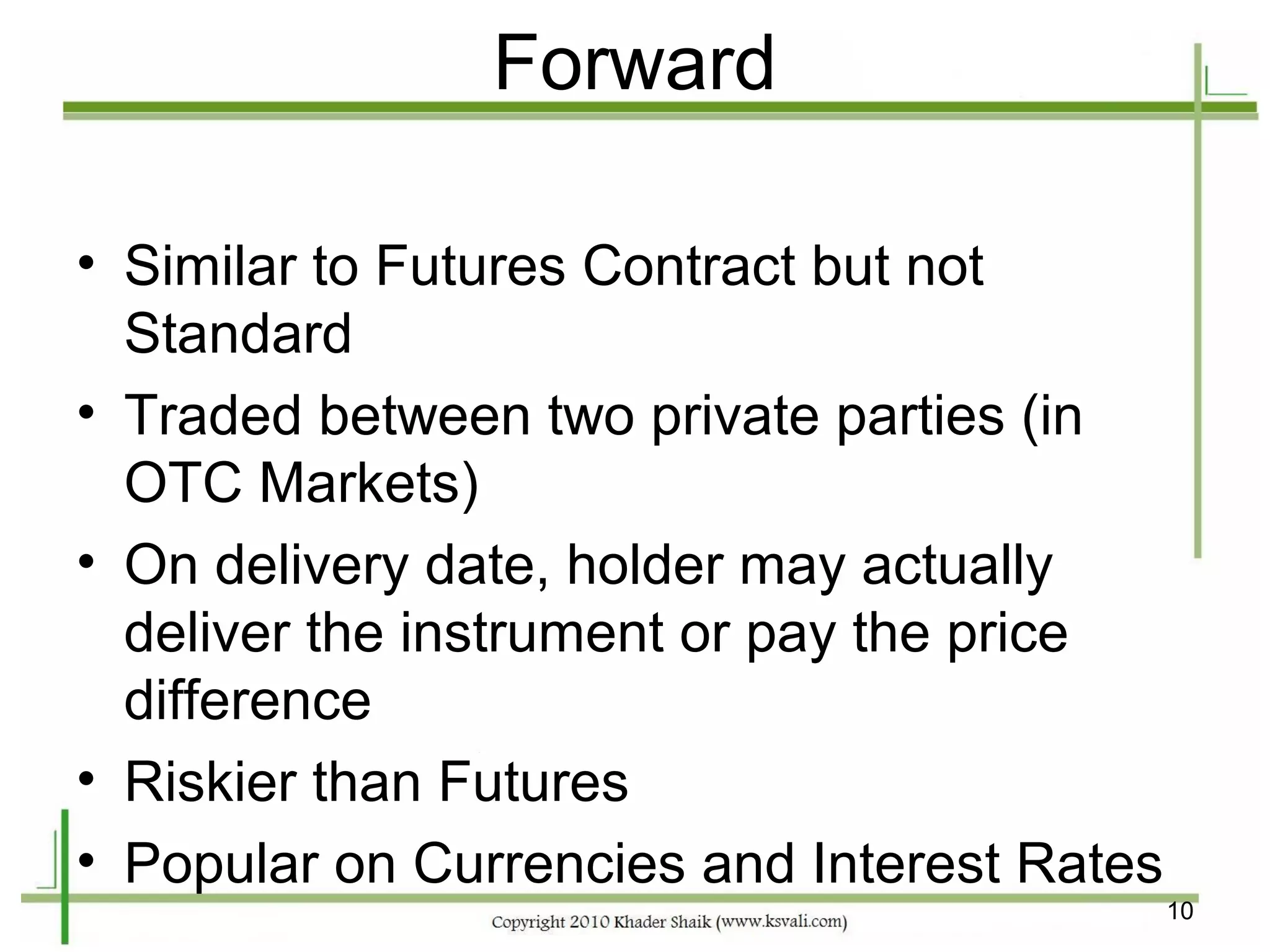 Forward

• Similar to Futures Contract but not
  Standard
• Traded between two private parties (in
  OTC Markets)
• On delivery date, holder may actually
  deliver the instrument or pay the price
  difference
• Riskier than Futures
• Popular on Currencies and Interest Rates
                                             10
 