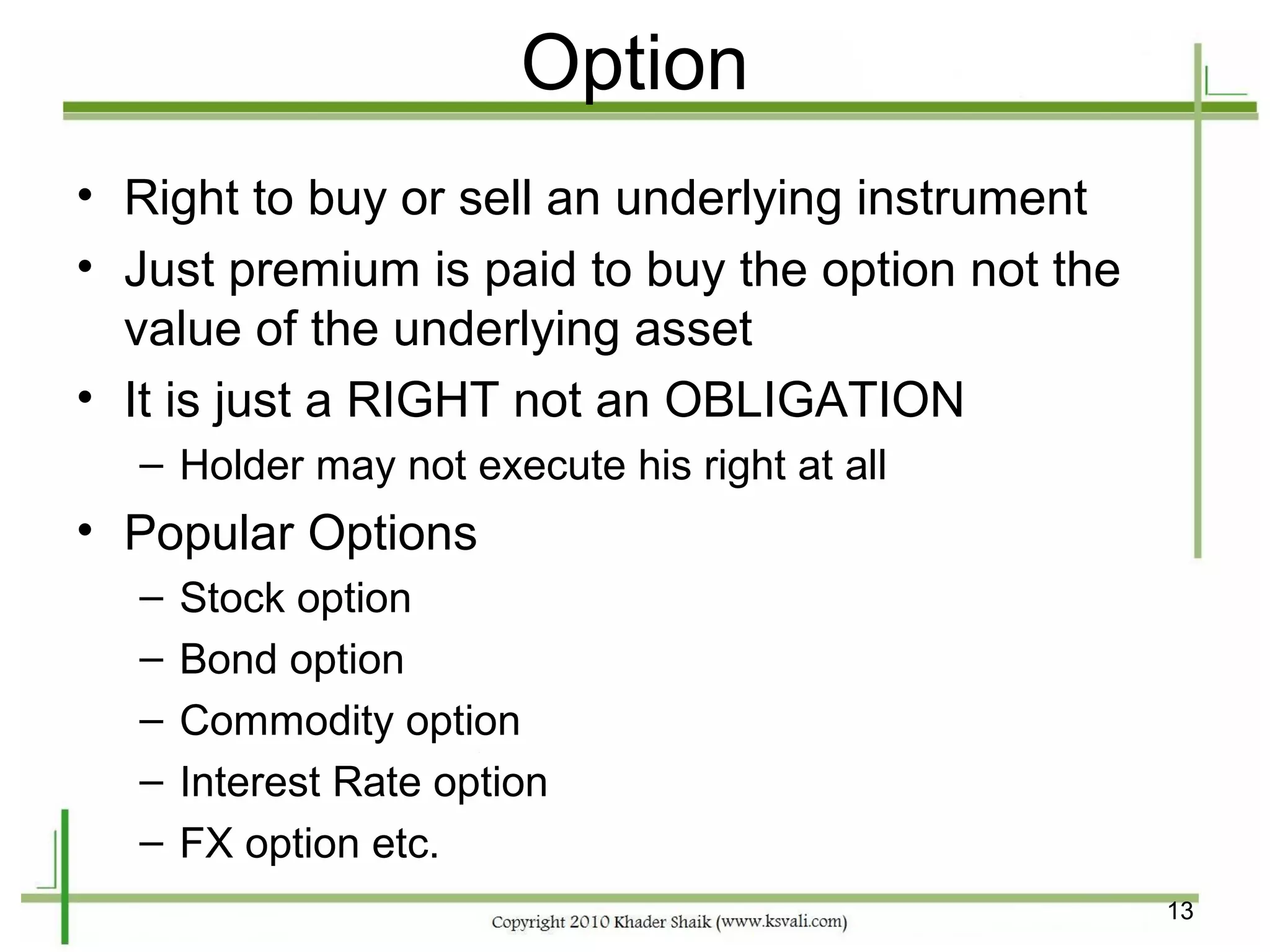 Option
• Right to buy or sell an underlying instrument
• Just premium is paid to buy the option not the
  value of the underlying asset
• It is just a RIGHT not an OBLIGATION
  – Holder may not execute his right at all
• Popular Options
  –   Stock option
  –   Bond option
  –   Commodity option
  –   Interest Rate option
  –   FX option etc.
                                                   13
 