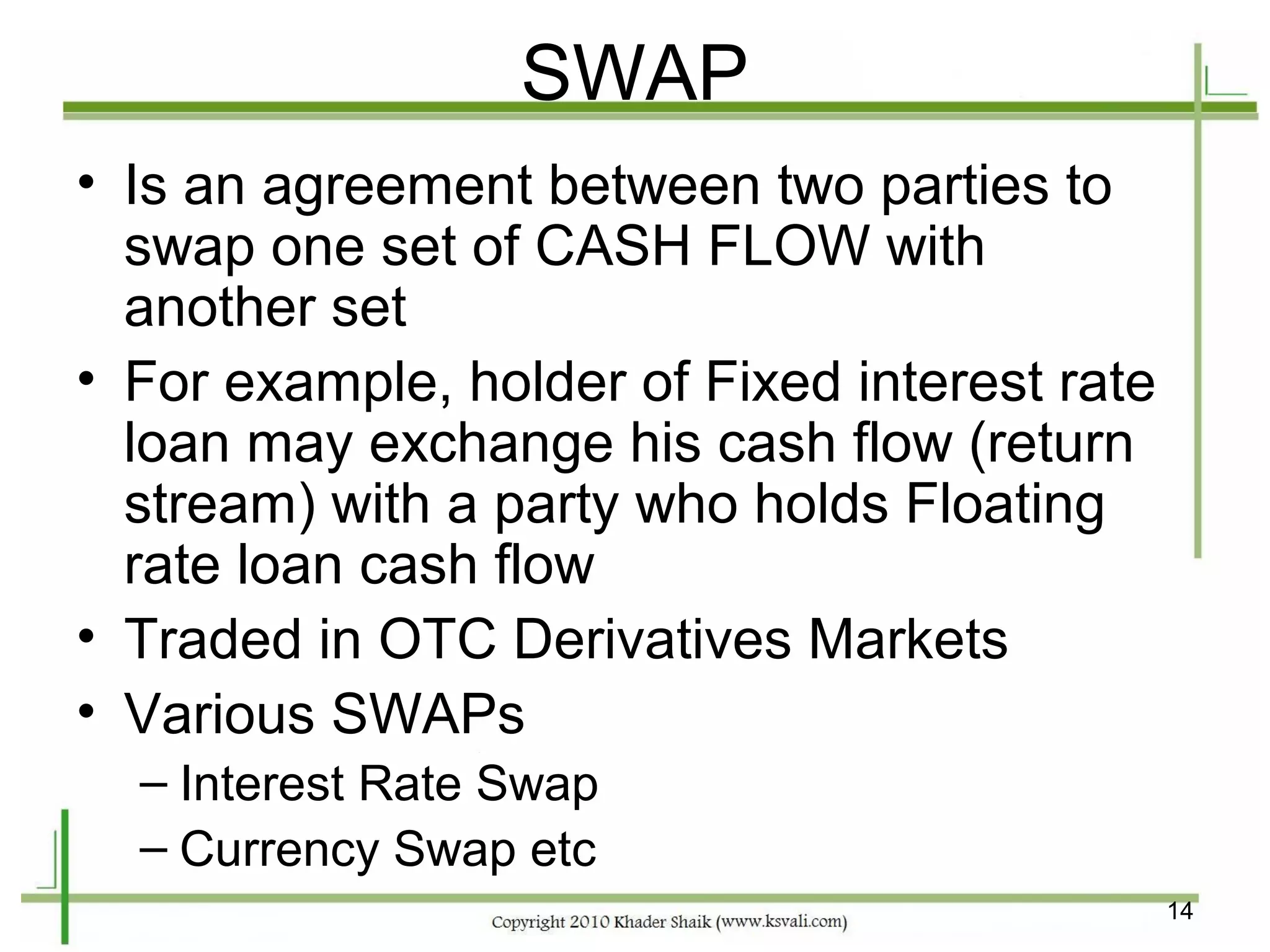 SWAP
• Is an agreement between two parties to
  swap one set of CASH FLOW with
  another set
• For example, holder of Fixed interest rate
  loan may exchange his cash flow (return
  stream) with a party who holds Floating
  rate loan cash flow
• Traded in OTC Derivatives Markets
• Various SWAPs
  – Interest Rate Swap
  – Currency Swap etc
                                               14
 