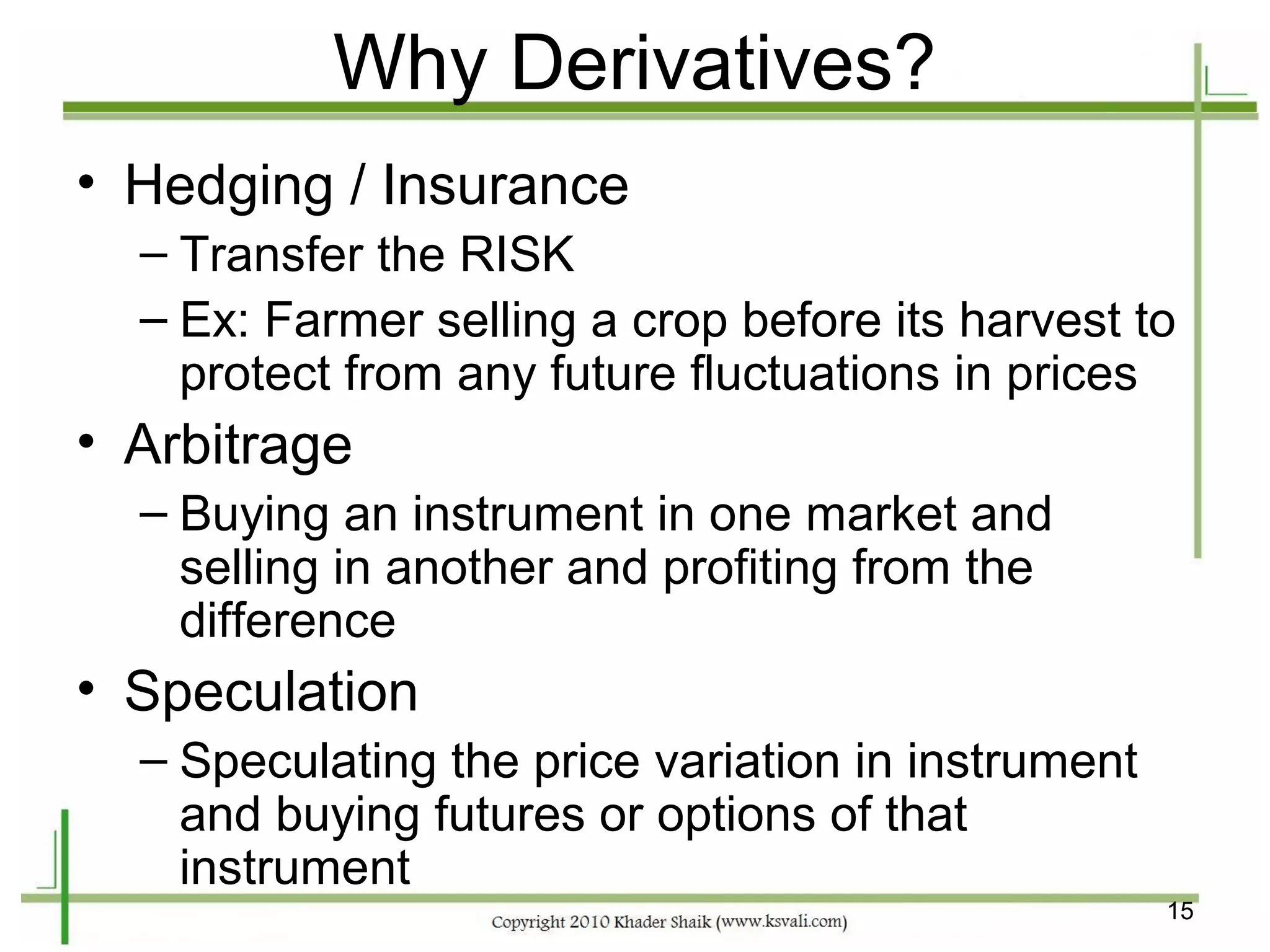 Why Derivatives?
• Hedging / Insurance
  – Transfer the RISK
  – Ex: Farmer selling a crop before its harvest to
    protect from any future fluctuations in prices
• Arbitrage
  – Buying an instrument in one market and
    selling in another and profiting from the
    difference
• Speculation
  – Speculating the price variation in instrument
    and buying futures or options of that
    instrument
                                                    15
 