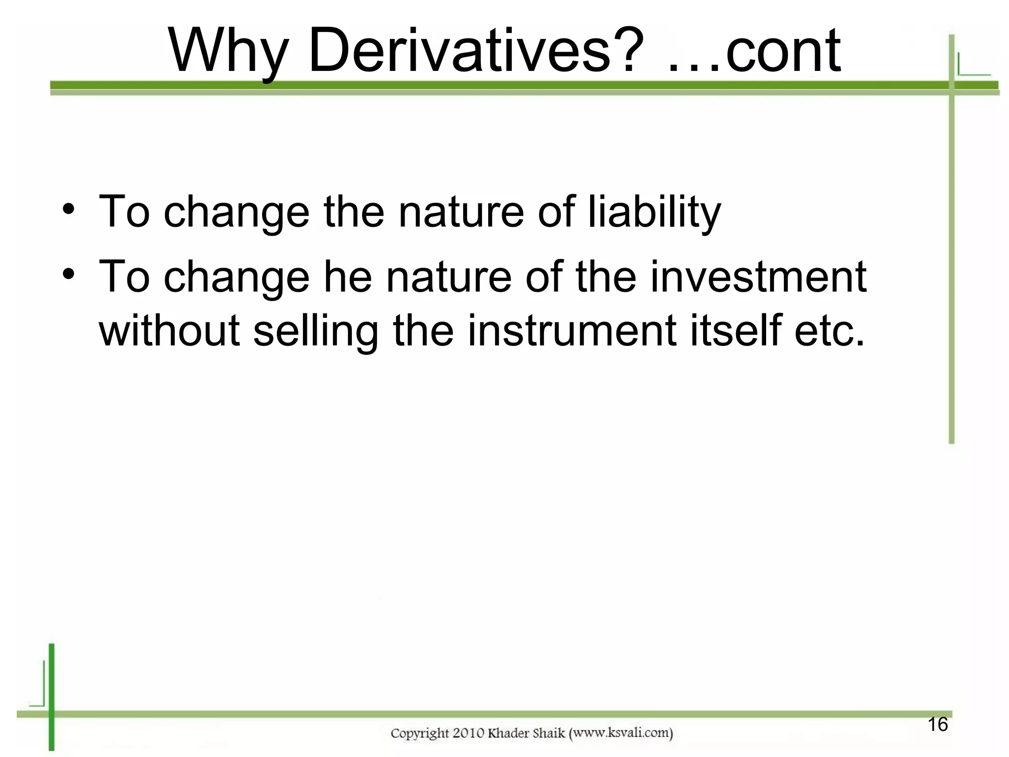 Why Derivatives? …cont

• To change the nature of liability
• To change he nature of the investment
  without selling the instrument itself etc.




                                               16
 