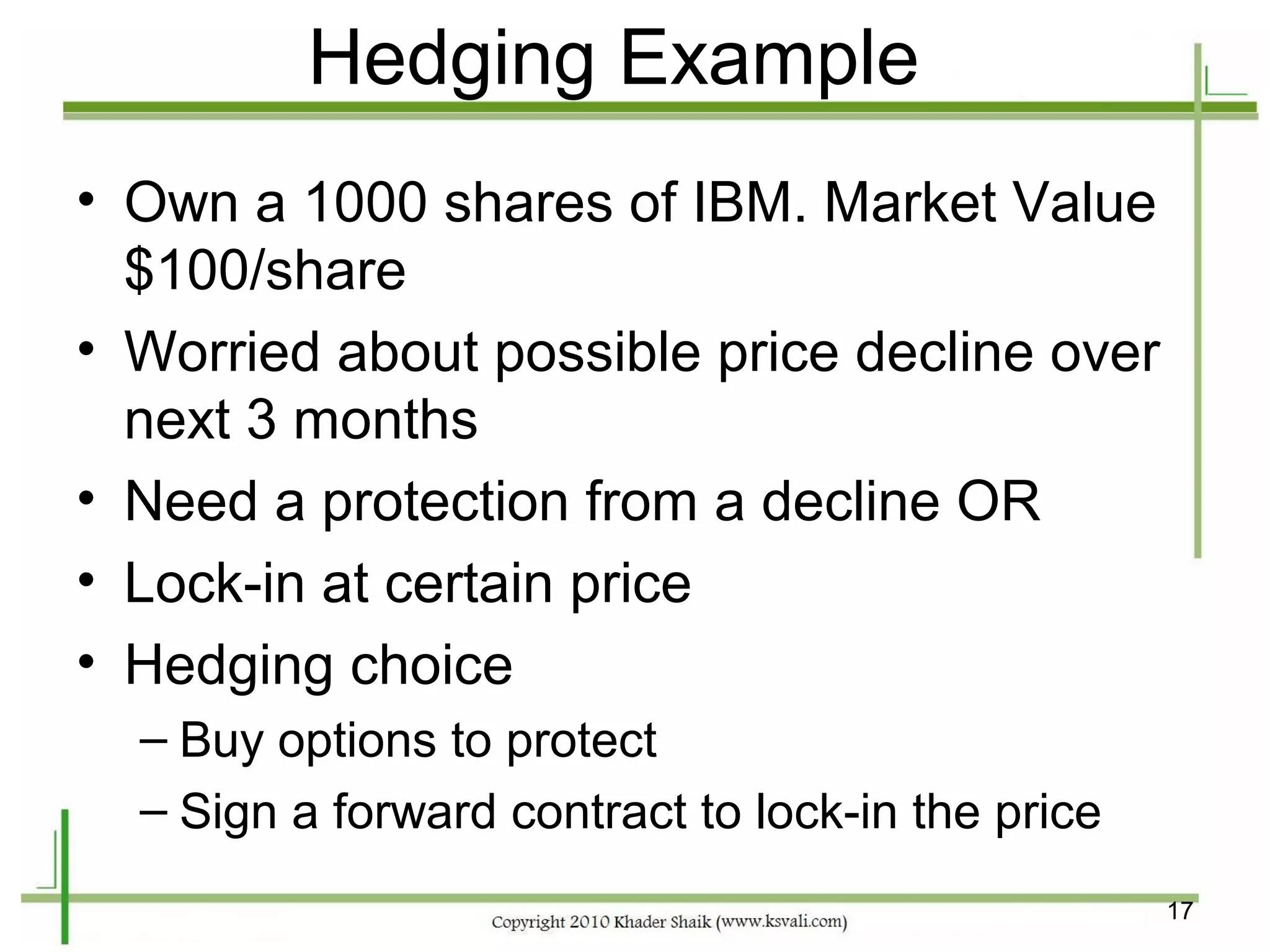 Hedging Example
• Own a 1000 shares of IBM. Market Value
  $100/share
• Worried about possible price decline over
  next 3 months
• Need a protection from a decline OR
• Lock-in at certain price
• Hedging choice
  – Buy options to protect
  – Sign a forward contract to lock-in the price
                                                   17
 