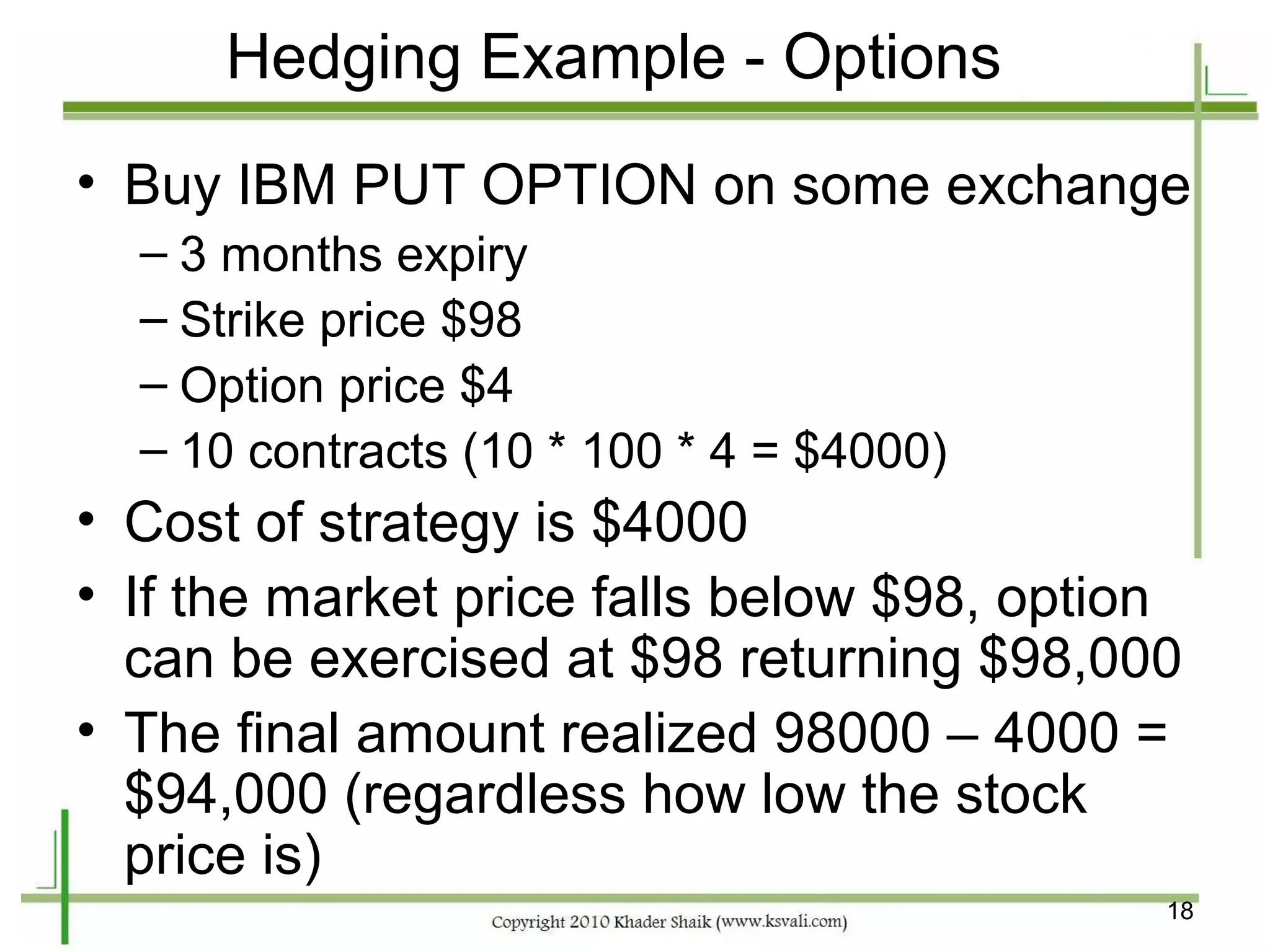 Hedging Example - Options
• Buy IBM PUT OPTION on some exchange
  – 3 months expiry
  – Strike price $98
  – Option price $4
  – 10 contracts (10 * 100 * 4 = $4000)
• Cost of strategy is $4000
• If the market price falls below $98, option
  can be exercised at $98 returning $98,000
• The final amount realized 98000 – 4000 =
  $94,000 (regardless how low the stock
  price is)
                                            18
 