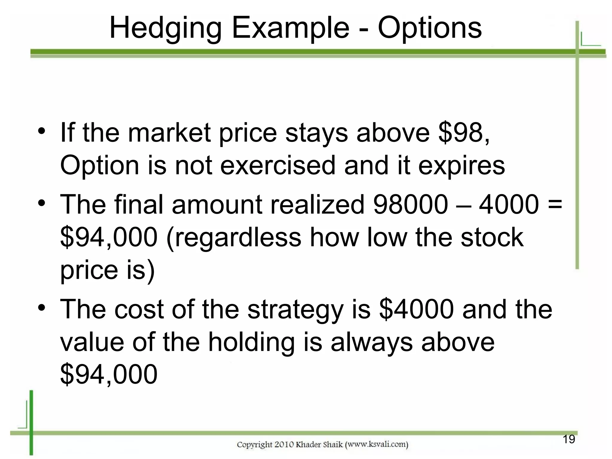 Hedging Example - Options


• If the market price stays above $98,
  Option is not exercised and it expires
• The final amount realized 98000 – 4000 =
  $94,000 (regardless how low the stock
  price is)
• The cost of the strategy is $4000 and the
  value of the holding is always above
  $94,000

                                          19
 