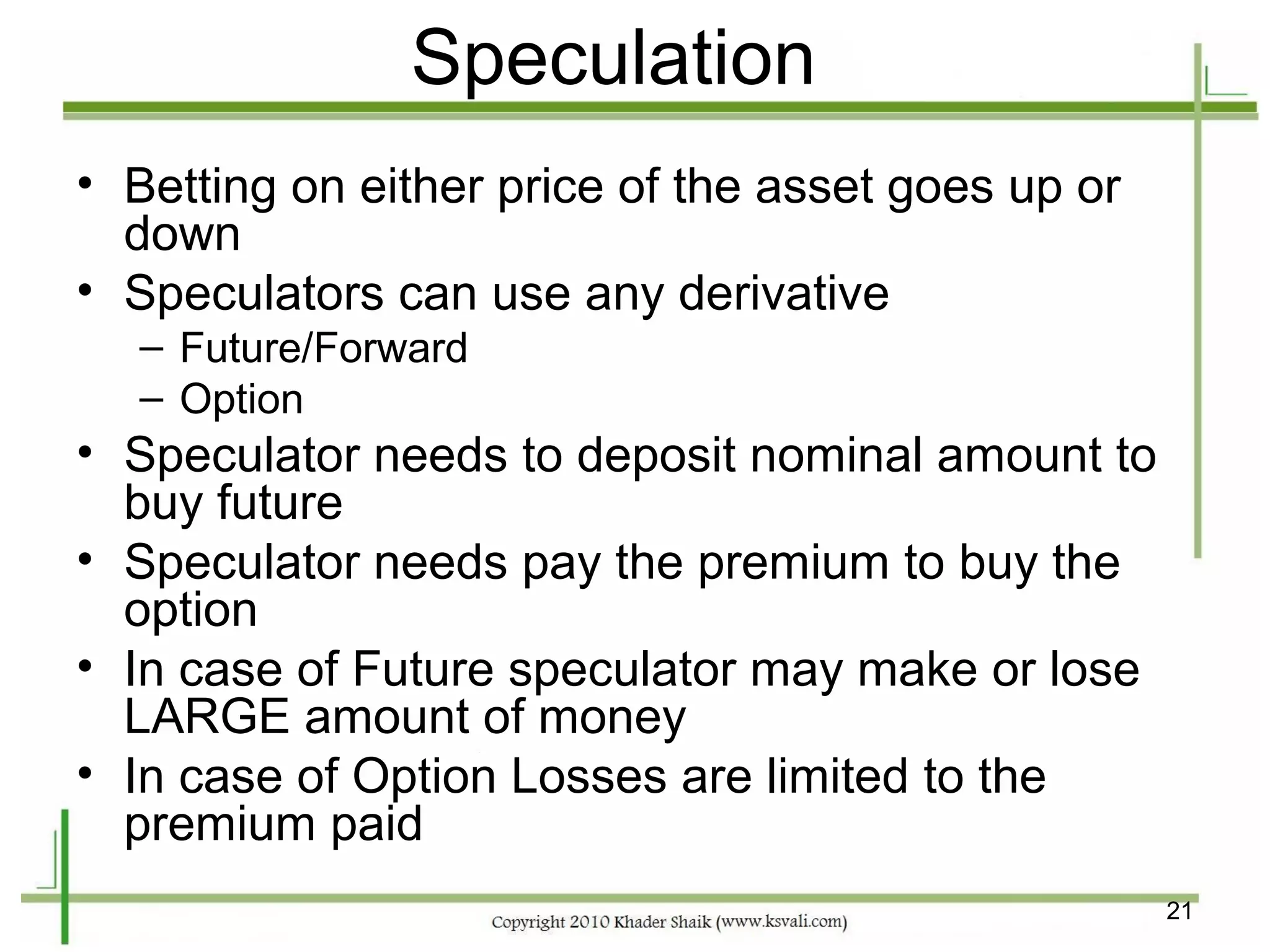 Speculation
• Betting on either price of the asset goes up or
  down
• Speculators can use any derivative
  – Future/Forward
  – Option
• Speculator needs to deposit nominal amount to
  buy future
• Speculator needs pay the premium to buy the
  option
• In case of Future speculator may make or lose
  LARGE amount of money
• In case of Option Losses are limited to the
  premium paid
                                                    21
 