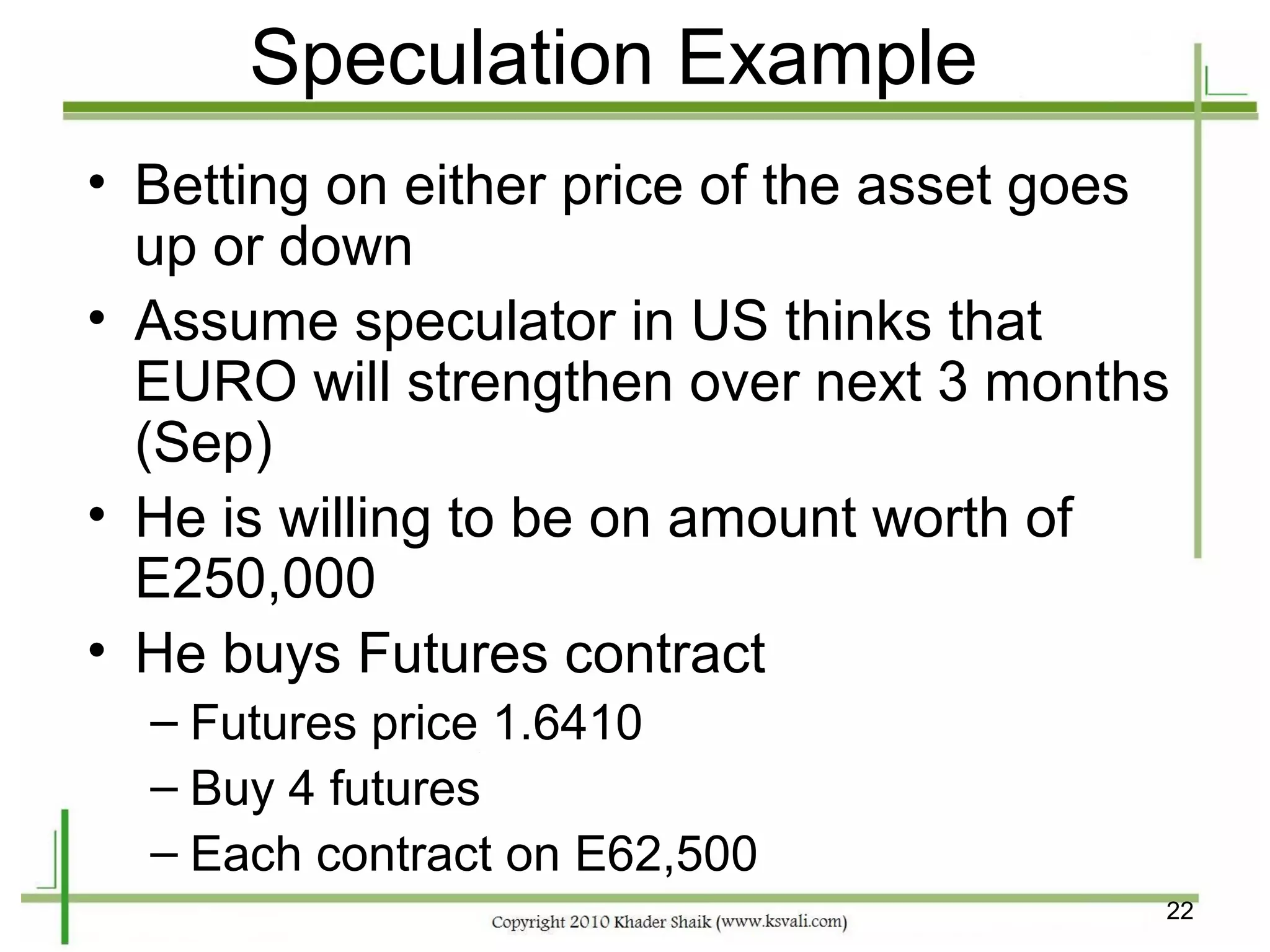 Speculation Example
• Betting on either price of the asset goes
  up or down
• Assume speculator in US thinks that
  EURO will strengthen over next 3 months
  (Sep)
• He is willing to be on amount worth of
  E250,000
• He buys Futures contract
  – Futures price 1.6410
  – Buy 4 futures
  – Each contract on E62,500
                                          22
 