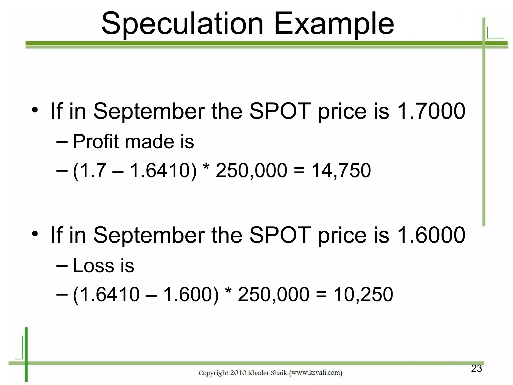 Speculation Example

• If in September the SPOT price is 1.7000
  – Profit made is
  – (1.7 – 1.6410) * 250,000 = 14,750


• If in September the SPOT price is 1.6000
  – Loss is
  – (1.6410 – 1.600) * 250,000 = 10,250


                                             23
 
