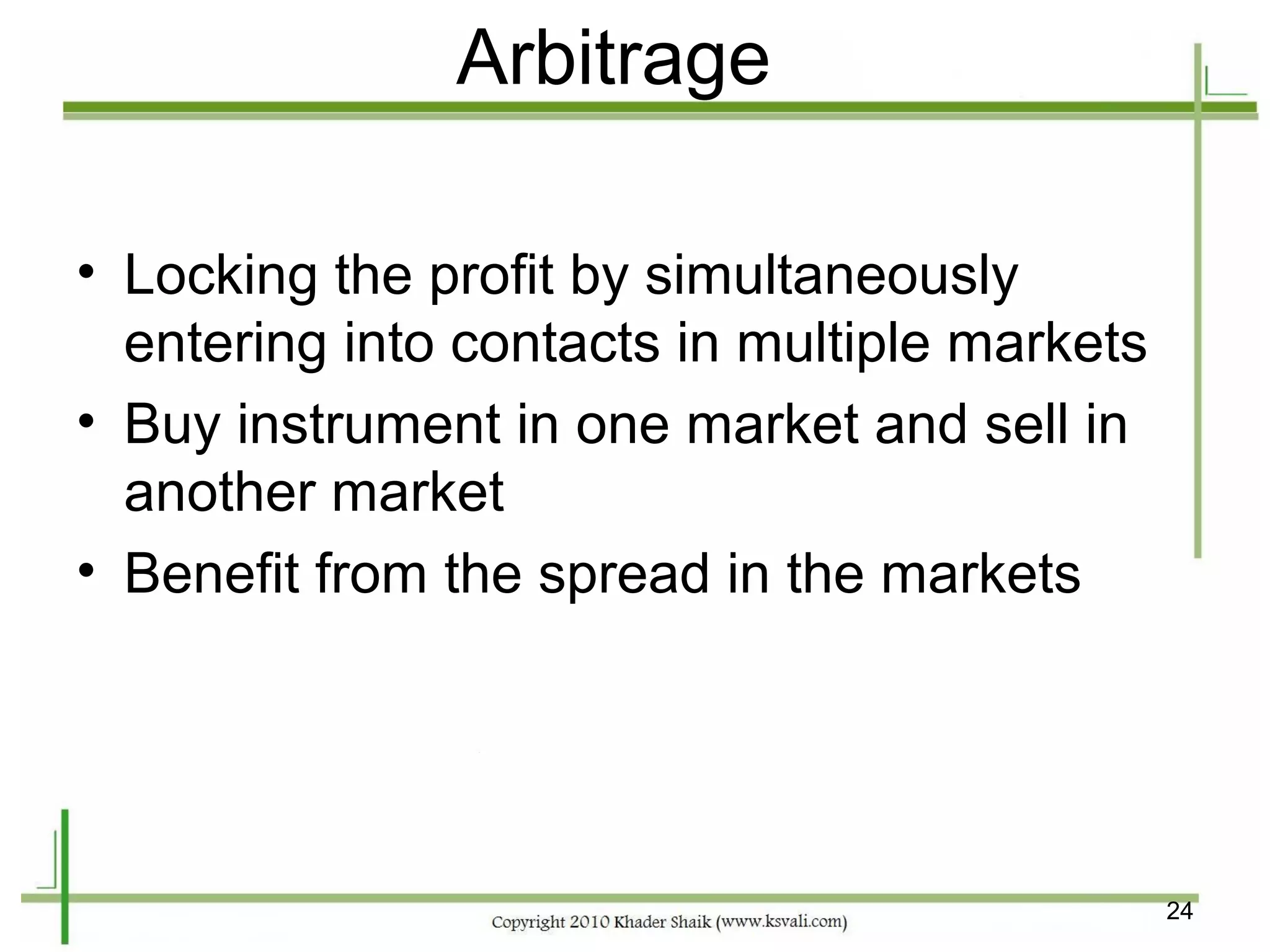 Arbitrage

• Locking the profit by simultaneously
  entering into contacts in multiple markets
• Buy instrument in one market and sell in
  another market
• Benefit from the spread in the markets




                                               24
 
