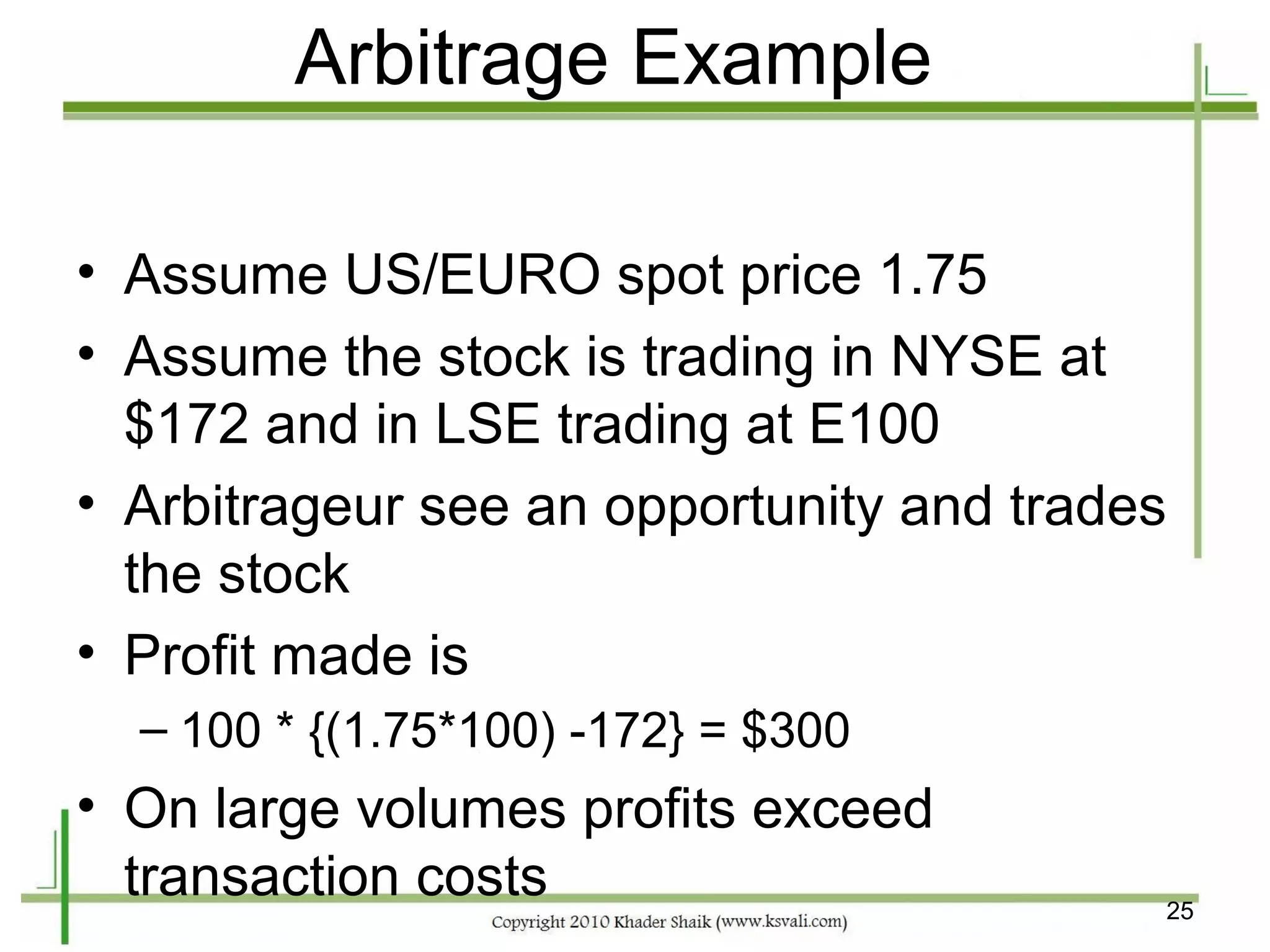 Arbitrage Example

• Assume US/EURO spot price 1.75
• Assume the stock is trading in NYSE at
  $172 and in LSE trading at E100
• Arbitrageur see an opportunity and trades
  the stock
• Profit made is
  – 100 * {(1.75*100) -172} = $300
• On large volumes profits exceed
  transaction costs                       25
 