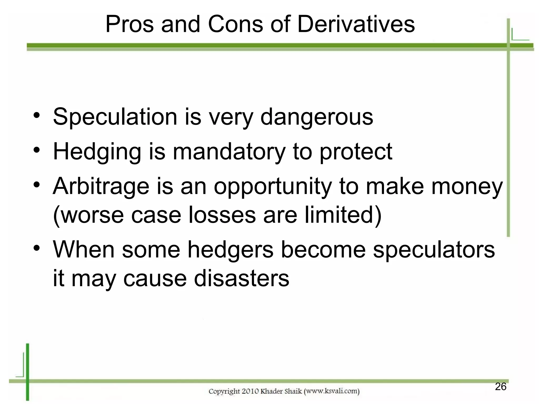 Pros and Cons of Derivatives


• Speculation is very dangerous
• Hedging is mandatory to protect
• Arbitrage is an opportunity to make money
  (worse case losses are limited)
• When some hedgers become speculators
  it may cause disasters



                                          26
 