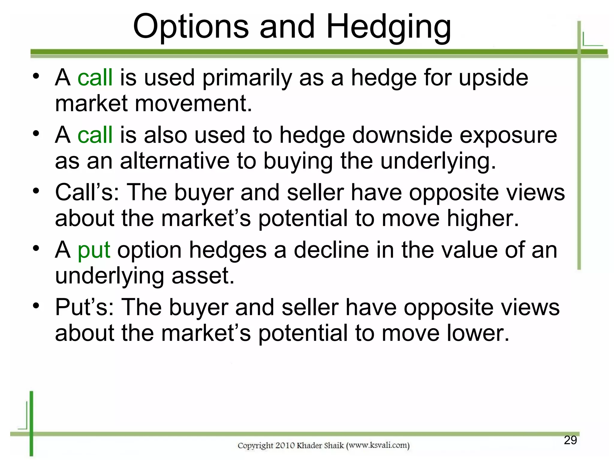 Options and Hedging
• A call is used primarily as a hedge for upside
  market movement.
• A call is also used to hedge downside exposure
  as an alternative to buying the underlying.
• Call’s: The buyer and seller have opposite views
  about the market’s potential to move higher.
• A put option hedges a decline in the value of an
  underlying asset.
• Put’s: The buyer and seller have opposite views
  about the market’s potential to move lower.



                                                 29
 