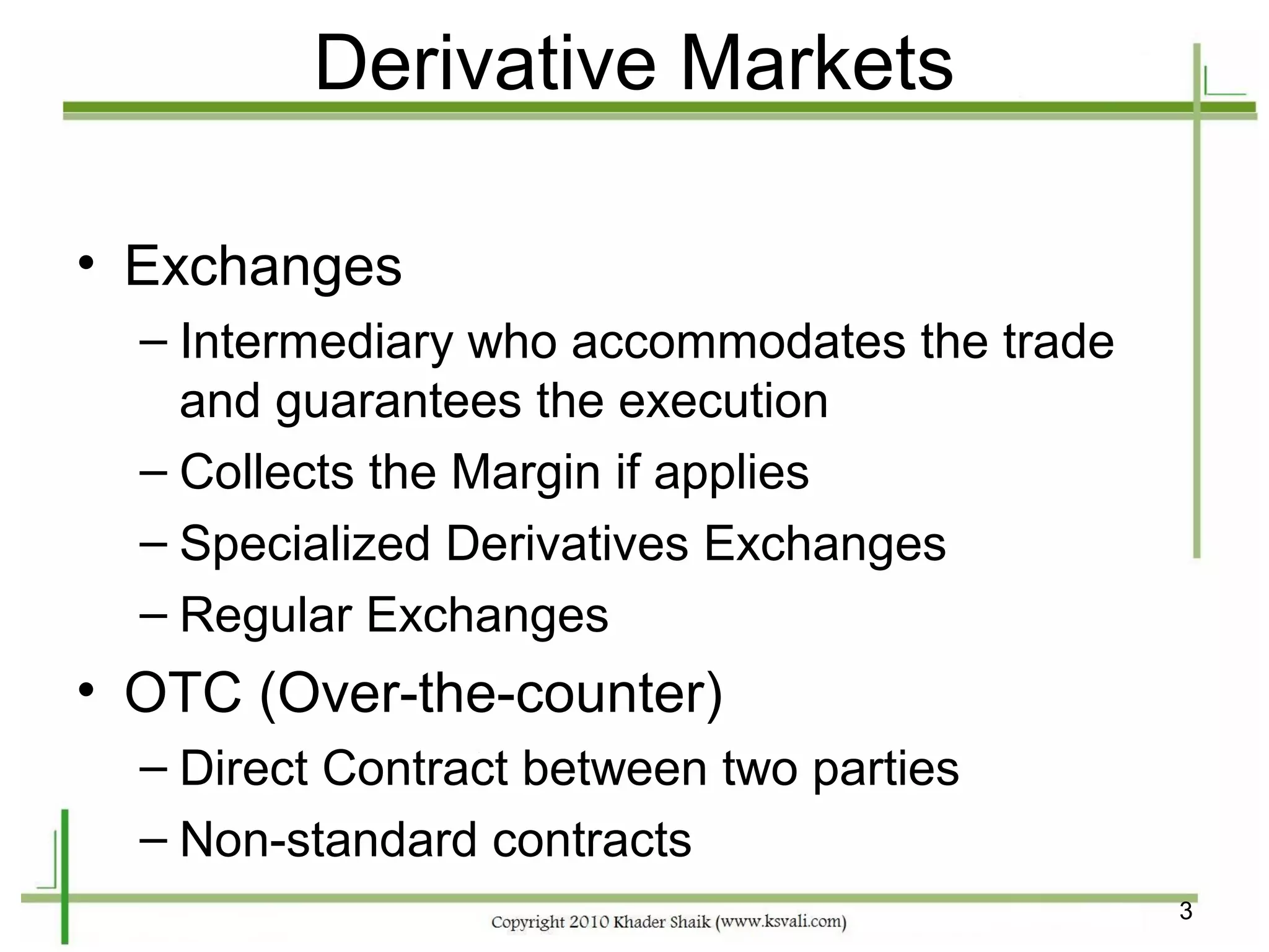 Derivative Markets

• Exchanges
  – Intermediary who accommodates the trade
    and guarantees the execution
  – Collects the Margin if applies
  – Specialized Derivatives Exchanges
  – Regular Exchanges
• OTC (Over-the-counter)
  – Direct Contract between two parties
  – Non-standard contracts
                                              3
 
