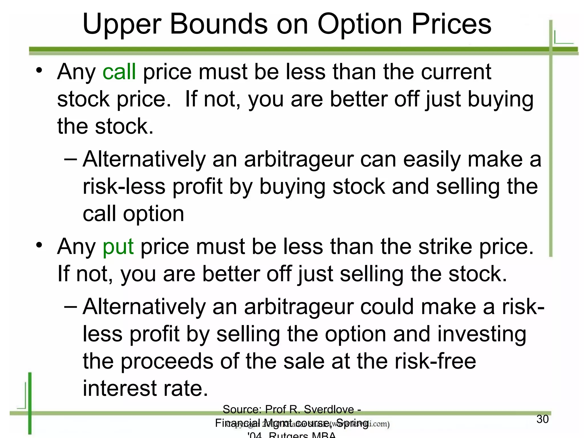 Upper Bounds on Option Prices
• Any call price must be less than the current
  stock price. If not, you are better off just buying
  the stock.
   – Alternatively an arbitrageur can easily make a
      risk-less profit by buying stock and selling the
      call option
• Any put price must be less than the strike price.
  If not, you are better off just selling the stock.
   – Alternatively an arbitrageur could make a risk-
      less profit by selling the option and investing
      the proceeds of the sale at the risk-free
      interest rate.
                    Source: Prof R. Sverdlove -
                   Financial Mgmt course, Spring     30
 