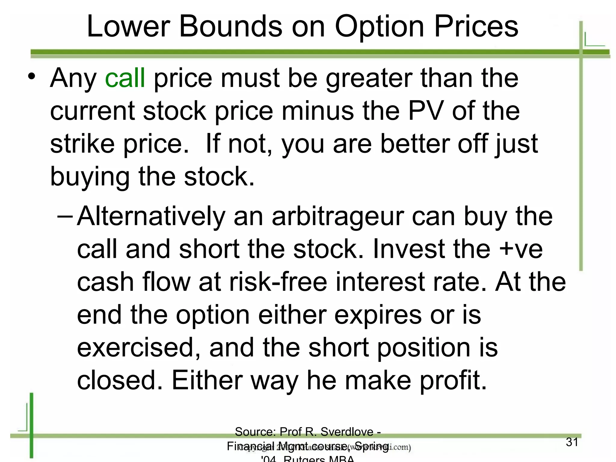 Lower Bounds on Option Prices
• Any call price must be greater than the
  current stock price minus the PV of the
  strike price. If not, you are better off just
  buying the stock.
   – Alternatively an arbitrageur can buy the
     call and short the stock. Invest the +ve
     cash flow at risk-free interest rate. At the
     end the option either expires or is
     exercised, and the short position is
     closed. Either way he make profit.
                   Source: Prof R. Sverdlove -
                  Financial Mgmt course, Spring   31
 
