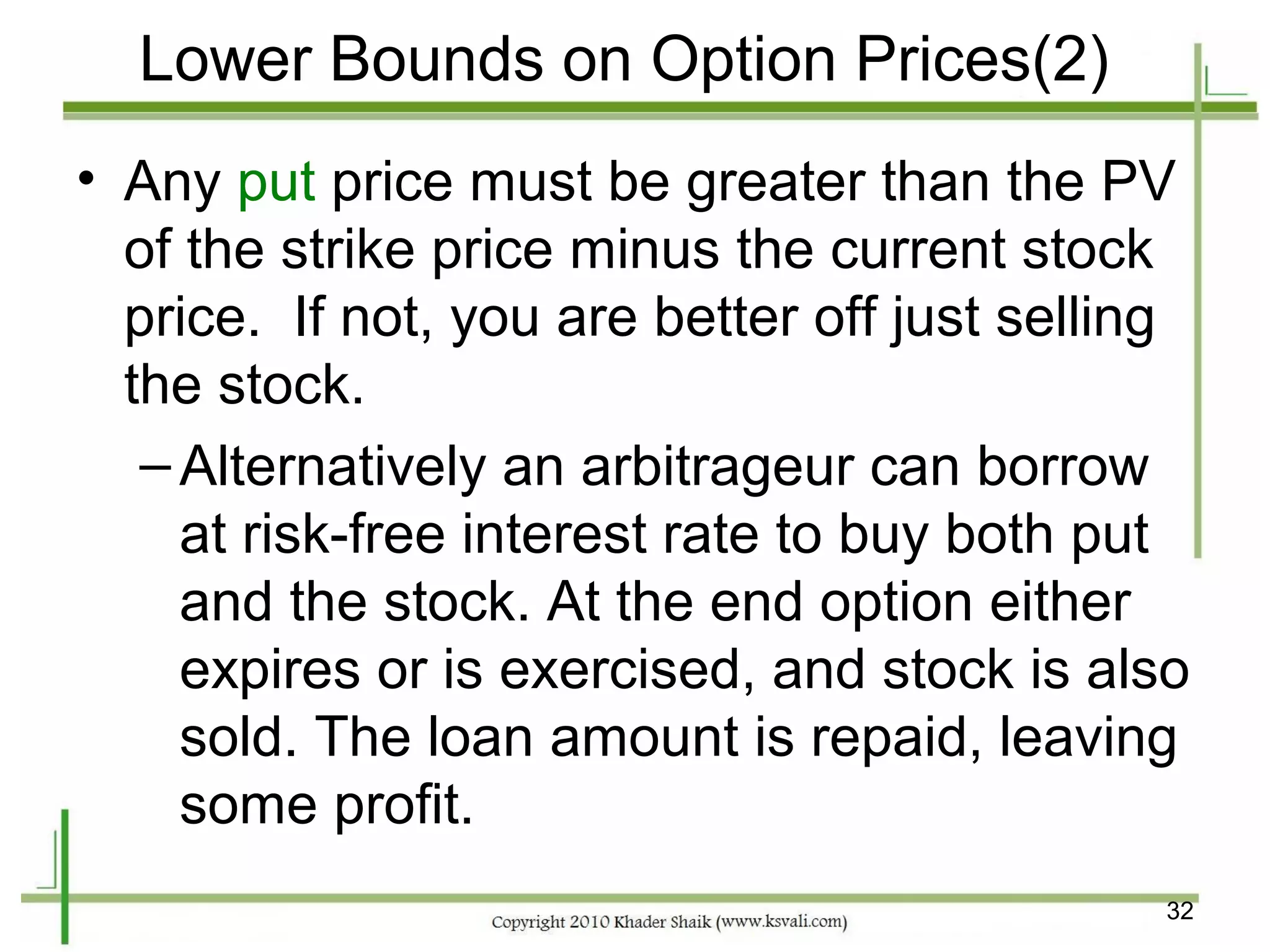 Lower Bounds on Option Prices(2)
• Any put price must be greater than the PV
  of the strike price minus the current stock
  price. If not, you are better off just selling
  the stock.
   – Alternatively an arbitrageur can borrow
     at risk-free interest rate to buy both put
     and the stock. At the end option either
     expires or is exercised, and stock is also
     sold. The loan amount is repaid, leaving
     some profit.
                                              32
 